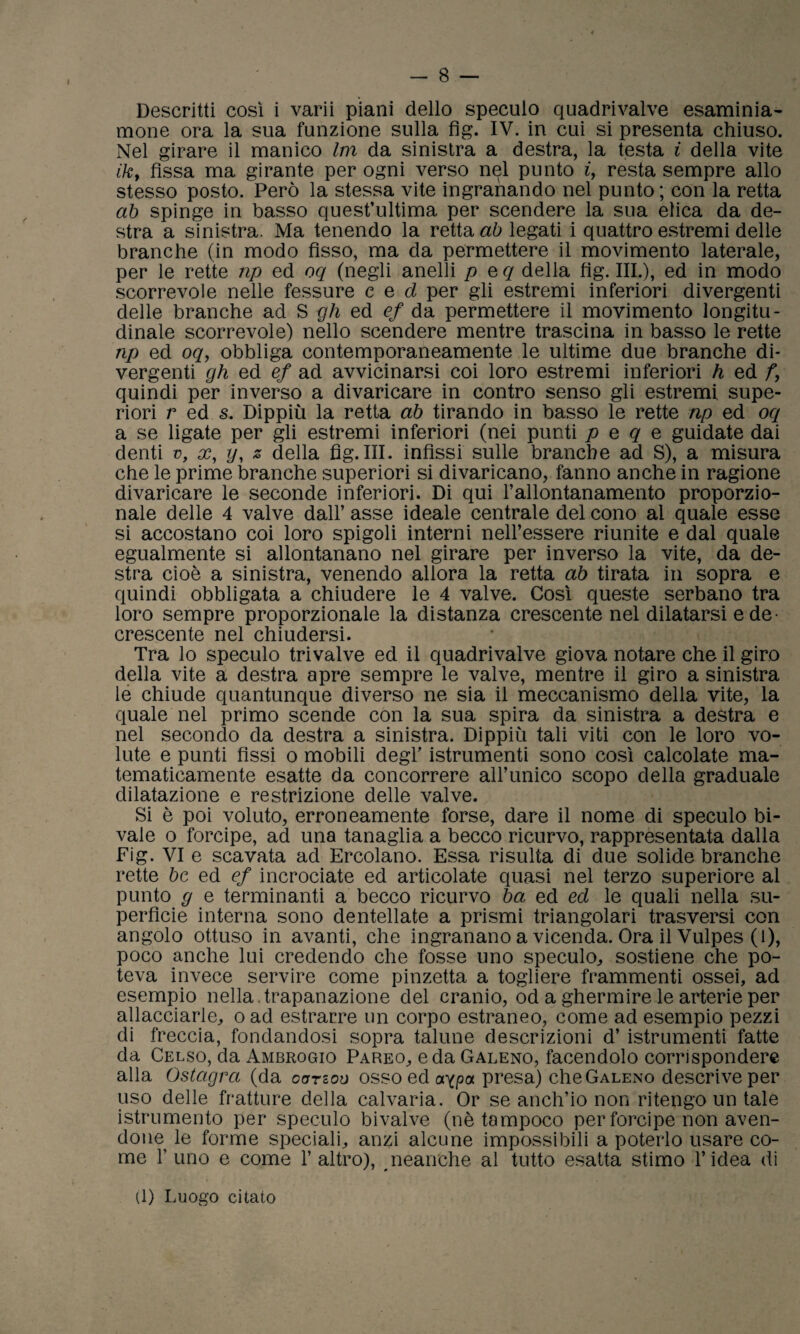 mone ora la sua funzione sulla fìg. IV. in cui si presenta chiuso. Nel girare il manico Im da sinistra a destra, la testa i della vite ih, fissa ma girante per ogni verso nel punto i, resta sempre allo stesso posto. Però la stessa vite ingranando nel punto ; con la retta ab spinge in basso quest’ultima per scendere la sua elica da de¬ stra a sinistra. Ma tenendo la retta ab legati i quattro estremi delle branche (in modo fìsso, ma da permettere il movimento laterale, per le rette np ed oq (negli anelli p e q della fìg. III.), ed in modo scorrevole nelle fessure c e d per gli estremi inferiori divergenti delle branche ad S gh ed ef da permettere il movimento longitu¬ dinale scorrevole) nello scendere mentre trascina in basso le rette np ed oq, obbliga contemporaneamente le ultime due branche di¬ vergenti gh ed ef ad avvicinarsi coi loro estremi inferiori h ed f, quindi per inverso a divaricare in contro senso gli estremi supe¬ riori r ed s. Dippiù la retta ab tirando in basso le rette np ed oq a se ligate per gli estremi inferiori (nei punti p e q e guidate dai denti v, x, y, z della fìg.III. infìssi sulle branche ad S), a misura che le prime branche superiori si divaricano, fanno anche in ragione divaricare le seconde inferiori. Di qui l’allontanamento proporzio¬ nale delle 4 valve dall’ asse ideale centrale del cono al quale esse si accostano coi loro spigoli interni nell’essere riunite e dal quale egualmente si allontanano nel girare per inverso la vite, da de¬ stra cioè a sinistra, venendo allora la retta ab tirata in sopra e quindi obbligata a chiudere le 4 valve. Così queste serbano tra loro sempre proporzionale la distanza crescente nel dilatarsi e de¬ crescente nel chiudersi. Tra lo speculo trivalve ed il quadrivalve giova notare che il giro della vite a destra apre sempre le valve, mentre il giro a sinistra le chiude quantunque diverso ne sia il meccanismo della vite, la quale nel primo scende con la sua spira da sinistra a destra e nel secondo da destra a sinistra. Dippiù tali viti con le loro vo¬ lute e punti fìssi o mobili degl' istrumenti sono così calcolate ma¬ tematicamente esatte da concorrere all’unico scopo della graduale dilatazione e restrizione delle valve. Si è poi voluto, erroneamente forse, dare il nome di speculo bi- vale o forcipe, ad una tanaglia a becco ricurvo, rappresentata dalla Fig. VI e scavata ad Ercolano. Essa risulta di due solide branche rette bc ed ef incrociate ed articolate quasi nel terzo superiore al punto g e terminanti a becco ricurvo ha ed ed le quali nella su¬ perfìcie interna sono dentellate a prismi triangolari trasversi con angolo ottuso in avanti, che ingranano a vicenda. Ora il Vulpes (1), poco anche lui credendo che fosse uno speculo, sostiene che po¬ teva invece servire come pinzetta a togliere frammenti ossei, ad esempio nella , trapanazione del cranio, od a ghermire le arterie per allacciarle, o ad estrarre un corpo estraneo, come ad esempio pezzi di freccia, fondandosi sopra talune descrizioni d’ istrumenti fatte da Celso, da Ambrogio Pareo, e da Galeno, facendolo corrispondere alla Ostagra (da oorzoo osso ed aypa presa) che Galeno descrive per uso delle fratture della calvaria. Or se anch’io non ritengo un tale istrumento per speculo bivalve (nè tampoco per forcipe non aven¬ done le forme speciali, anzi alcune impossibili a poterlo usare co¬ me l’uno e come l’altro), neanche al tutto esatta stimo l’idea di (1) Luogo citato