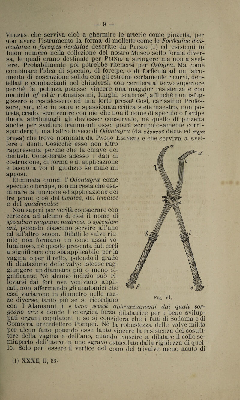 Vulpès che serviva cioè a ghermire le arterie come pinzetta, per non avere ristrumento la forma di mollette come le Forficulae den- ticulatae o forcipes dentatae descritte da Plinio (1) ed esistenti in buon numero nella collezione del nostro Museo sotto forma diver¬ sa, le quali erano destinate per Plinio a stringere ma non a svel¬ lere. Probabilmente poi potrebbe ritenersi per Ostagra. Ma come combinare l’idea di speculo, di forcipe, o di forfìcula ad un istru- mento di costruzione solida con gli estremi cortamente ricurvi, den¬ tellati e combacianti nel chiudersi, con cerniera al terzo superiore perchè la potenza potesse vincere una maggior resistenza e con manichi hf ed ic robustissimi, lunghi, scabrosi', affinchè non Sfug¬ gissero e resistessero ad una forte presa? Così, carissimo Profes¬ sore, voi, che in sana e spassionata critica siete maestro, non po¬ trete, credo, sconvenire con me che non il nome di speculo o forcipe finora attribuitogli gli dev’esser conservato, nè quello di pinzetta anche per svellere frammenti ossei potrà scrupolosamente corri¬ spondergli, ma l’altro invece di Odontagra (da dente ed aypa presa) che trovo nominata da Paolo Egineta e che serviva a svel¬ lere i denti. Cosicché esso non altro rappresenta per me che la chiave dei dentisti. Considerate adesso i dati di costruzione, di forma e di applicazione e lascio a voi il giudizio se male mi apposi. Eliminata quindi 1’ Odontagra come speculo o forcipe, non mi resta che esa¬ minare la funzione ed applicazione dei tre primi cioè del bivalve, del trivalve e del quadrivalve Non saprei per verità consacrare con certezza ad alcuno di essi il nome di speculum magnum matrieis, o speculum ani, potendo ciascuno servire all’uno ed all’altro scopo. Difatti le valve riu¬ nite non formano un cono assai vo¬ luminoso, nè questo presenta dati certi a significare che sia applicabile per la vagina oper il retto, potendo il grado di dilatazione delle valve istesse rag¬ giungere un diametro più o meno si¬ gnificante. Nè alcuno indizio può ri¬ levarsi dai fori ove venivano appli¬ cati, non affermando gli anatomici che essi variarono in diametro nelle raz¬ ze diverse, tanto più se si ricordano con l’Alamanni i « bene scossi abbracciamenti dai quali sor- geano eroi » donde 1’ energica forza dilatatrice per i bene svilup¬ pati organi copulatori, e se si considera che i fatti di Sodoma e di Gomorra precedettero Pompei. Nè la robustezza delle valve milita per alcun fatto, potendo esse tanto vincere la resistenza del costrit¬ tore della vagina e dell’ano, quando riuscire a dilatare il collo se¬ miaperto dell’utero in uno sgravo ostacolato dalla rigidezza di quel¬ lo. Solo per essere il vertice del cono del trivalve meno acuto di Fis. vi. (1) XXXII, II, 53-