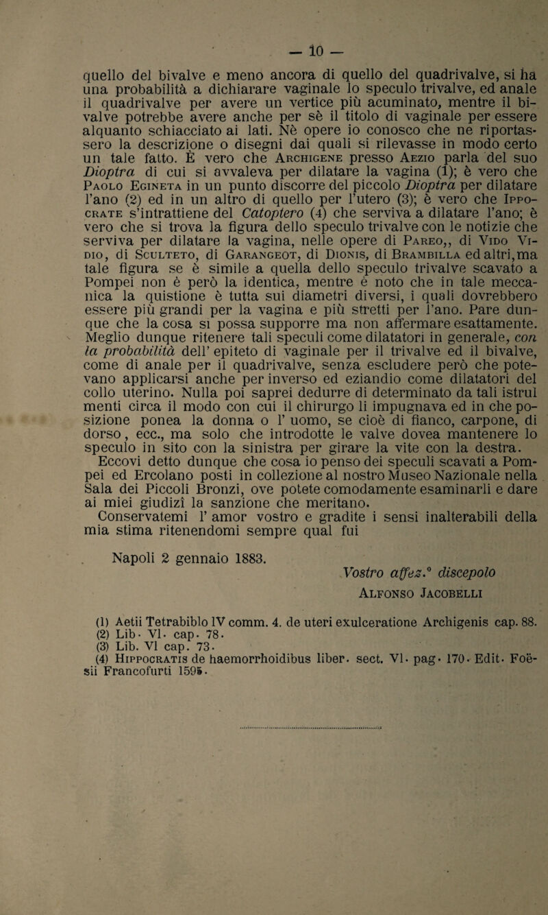 - lo — quello del bivalve e meno ancora di quello del quadrivalve, si ha una probabilità a dichiarare vaginale lo speculo trivalve, ed anale il quadrivalve per avere un vertice più acuminato, mentre il bi¬ valve potrebbe avere anche per sè il titolo di vaginale per essere alquanto schiacciato ai lati. Nè opere io conosco che ne riportas¬ sero la descrizione o disegni dai quali si rilevasse in modo certo un tale fatto. È vero che Archigene presso Aezio parla del suo Dioptra di cui si avvaleva per dilatare la vagina (1); è vero che Paolo Egineta in un punto discorre del piccolo Dioptra per dilatare l’ano (2) ed in un altro di quello per l’utero (3); è vero che Ippo- crate s’intrattiene del Catoptero (4) che serviva a dilatare l’ano; è vero che si trova la figura dello speculo trivalve con le notizie che serviva per dilatare la vagina, nelle opere di Pareo,, di Vido Vi- dio, di Sculteto, di Garangeot, di Dionis, di Brambilla ed altri,ma tale figura se è simile a quella dello speculo trivalve scavato a Pompei non è però la identica, mentre è noto che in tale mecca¬ nica la quistione è tutta sui diametri diversi, i quali dovrebbero essere più grandi per la vagina e più stretti per l’ano. Pare dun¬ que che la cosa si possa supporre ma non affermare esattamente. Meglio dunque ritenere tali speculi come dilatatori in generale, con la probabilità dell’ epiteto di vaginale per il trivalve ed il bivalve, come di anale per il quadrivalve, senza escludere però che pote¬ vano applicarsi anche per inverso ed eziandio come dilatatori del collo uterino. Nulla poi saprei dedurre di determinato da tali istruì menti circa il modo con cui il chirurgo li impugnava ed in che po¬ sizione ponea la donna o 1’ uomo, se cioè di fianco, carpone, di dorso, ecc., ma solo che introdotte le valve dovea mantenere lo speculo in sito con la sinistra per girare la vite con la destra. Eccovi detto dunque che cosa io penso dei speculi scavati a Pom¬ pei ed Ercolano posti in collezione al nostro Museo Nazionale nella Sala dei Piccoli Bronzi, ove potete comodamente esaminarli e dare ai miei giudizi la sanzione che meritano. Conservatemi 1’ amor vostro e gradite i sensi inalterabili della mia stima ritenendomi sempre qual fui Napoli 2 gennaio 1883. Vostro affez.0 discepolo Alfonso Jacobelli (1) Aetii Tetrabiblo IV comm. 4. de uteri exulceratione Archigenis cap. 88. (2) Lib- VI- cap. 78- (3) Lib. VI cap. 73- (4) Hippocratis de haemorrhoidibus liber. sect. VI. pag* 170- Edit. Foe- sii Francofurti 1595.