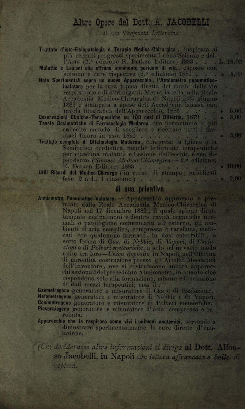 '‘W'Mswme*.- Altre Opere del Dott. A. JACOBELLI di sua 'Proprietà Letteraria > » iliaci finora in uso, 1881 5,00 Trattato d’isto-Fisiopatologia e Terapia Medico-Chirurgica , inspirata ai più recenti progressi sperimentali della Scienza e del¬ l’Arte (2.a edizione E. Detken Editore) 1883 . . . L. 16,00 Malattie e Lesioni che offrono imminente pericolo di vita, esposte con sintomi e cure rispettive (2.a edizione) 1881 . Note Sperimentali sopra un nuovo Apparecchio , l’Atmiometro pneumatico- inalatore per la cura topica diretta dei morbi delle vie respiratorie e di altri origani. Memoria letta nella Reale Accademia Medico-Chirurgica di Napoli il 25 giugno 1882 e stampata a spese dell’ Accademia istessa con tavola litografica dell’Apparecchio, 1883 . . - . Osservazioni Cliniche-Terapeutiche su 100 casi di Difterite, 1879 . Tavole Dosimetriche di Farmacologia Moderna che permettono il più sollecito metodo di scegliere e ricettare tutti i far- 5,00 3,00 3,00 Trattato completo di Oftalmologia Moderna, compresa la Igiene e la Semiottica oculistica, nonché le forinole terapeutiche per ciascuna malattia e Lesione dell’occhio e sue di¬ pendenze (Sinossi Medico-Chirurgica—2.a edizione, E. Detken Editore) 1883 . . » 10,00 Utili Ricordi del Medico*Chirurgo ( in corso di stampa ; pubblicati fase. 2 a L. 1 ciascuno).» 2,00 di sua privativa Atmiometro Pneumatico-Inalatore. — Apparecchio approvato e pre¬ miato dalla Reale Accademia Medico-Chirurgica di Napoli nel 17 dicembre 1882, il quale spinge diret¬ tamente nei pulmoni e dentro cavità organiche nor¬ mali o patologiche comunicanti all’ esterno, gli am¬ bienti di aria semplice, compressa o rarefatta, medi¬ cati con qualunque farmaco, in dosi calcolabili , e sotto forma di Gas, di Nebbie, di Vapori, di Esala¬ zioni e di Polveri meteoriche, a solo od in vario modo unite tra loro—Unico deposito in Napoli nell’Officina di garentita costruzione presso gli Artefici Meccanici dell’ inventore , ove si costruiscono ancora apparec¬ chi sezionali del precedente Atmiometro^ in quanto cioè rispondono solo alla formazione, misura ed inalazione dì dati mezzi terapeutici; cosi il : Gasmetrogeno generatore e misuratore di Gas.e di Esalazioni. Nefometrogeno generatore e misuratore di Nebbie e di Vapori. Conimetrogeno generatore e misuratore di Polveri meteoriche. Piesaraiogeno generatore e misuratore d’ aria compressa e ra¬ refatta. Apparecchio che fa respirare come vivi i pulmoni anatomici, servendo a dimostrare sperimentalmente le cure dirette d’ Ina¬ lazione. (Chi desiderasse altre informazioni si diriga al Dott. Alfon¬ so Jacobelli, in Napoli con lettera affrancata e bollo di replica.