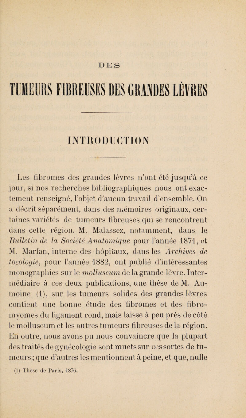 TUMEURS FIBREUSES UES GRANDES LÈVRES INTRODUCTION Les fibromes des grandes lèvres n’ont été jusqu’à ce jour, si nos recherches bibliographiques nous ont exac¬ tement renseigné, l’objet d’aucun travail d’ensemble. On a décrit séparément, dans des mémoires originaux, cer¬ taines variétés de tumeurs fibreuses qui se rencontrent dans cette région. M. Malassez, notamment, dans le Bulletin de la Société Anatomique pour l’année 1871, et M. Marfan, interne des hôpitaux, dans les Archives de tocologie, pour l’année 1882, ont publié d’intéressantes monographies sur le molluscum de la grande lèvre. Inter¬ médiaire à ces deux publications, une thèse de M. Au- moine (1), sur les tumeurs solides des grandes lèvres contient une bonne étude des fibromes et des fibro¬ myomes du ligament rond, mais laisse à peu près de côté le molluscum et les autres tumeurs fibreuses de la région. En outre, nous avons pu nous convaincre que la plupart des traités de gynécologie sont muets sur ces sortes de tu¬ meurs ; que d’autres les mentionnent à peine, et que, nulle