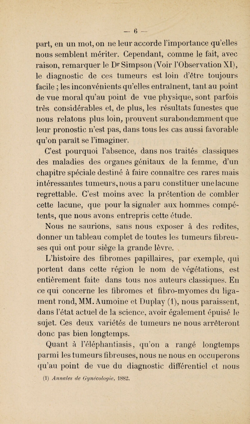part, en un mot, on ne leur accorde Fimportance quelles nous semblent mériter. Cependant, comme le fait, avec raison, remarquer le Dr Simpson (Voir l’Observation XI), le diagnostic de ces tumeurs est loin d’être toujours facile ; les inconvénients qu’elles entraînent, tant au point de vue moral qu’au point de vue physique, sont parfois très considérables et, de plus, les résultats funestes que nous relatons plus loin, prouvent surabondamment que leur pronostic n’est pas, dans tous les cas aussi favorable qu’on paraît se l’imaginer. C’est pourquoi l’absence, dans nos traités classiques des maladies des organes génitaux de la femme, d’un chapitre spéciale destiné à faire connaître ces rares mais intéressantes tumeurs, nous a paru constituer unelacune regrettable. C’est moins avec la prétention de combler cette lacune, que pour la signaler aux hommes compé¬ tents, que nous avons entrepris cette étude. Nous ne saurions, sans nous exposer à des redites, donner un tableau complet de toutes les tumeurs fibreu¬ ses qui ont pour siège la grande lèvre. L’histoire des fibromes papillaires, par exemple, qui portent dans cette région le nom de végétations, est entièrement faite dans tous nos auteurs classiques. En ce qui concerne les fibromes et fibro-myomes du liga¬ ment rond, MM. Aumoine et Duplay (1), nous paraissent, dans l’état actuel de la science, avoir également épuisé le sujet. Ces deux variétés de tumeurs ne nous arrêteront donc pas bien longtemps. Quant à Féléphantiasis, qu’on a rangé longtemps parmi les tumeurs fibreuses, nous ne nous en occuperons qu’au point de vue du diagnostic différentiel et nous (I) Annales de Gynécologie, 1882,