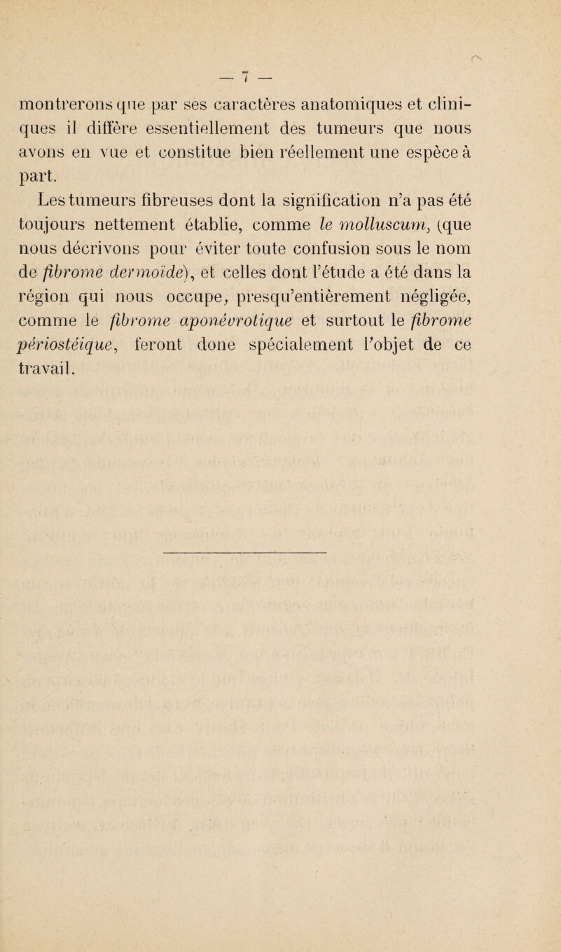 montrerons que par ses caractères anatomiques et clini¬ ques il diffère essentiellement des tumeurs que nous avons en vue et constitue bien réellement une espèce à part. Les tumeurs fibreuses dont la signification n’a pas été toujours nettement établie, comme le molluscum, (que nous décrivons pour éviter toute confusion sous le nom de fibrome dermoïde), et celles dont l’étude a été dans la région qui nous occupe, presqifentièrement négligée, comme le fibrome aponéurotique et surtout le fibrome périostéique, feront done spécialement l’objet de ce travail.