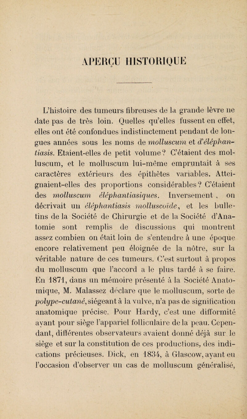 APERÇU HISTORIQUE L’histoire des tumeurs fibreuses de la grande lèvre ne date pas de très loin. Quelles qu’elles fussent en effet, elles ont été confondues indistinctement pendant de lon¬ gues années sous les noms de molluscum et d'éléphan- tiasis. Etaient-elles de petit volume? C’étaient des mol¬ luscum, et le molluscum lui-même empruntait à ses caractères extérieurs des épithètes variables. Attei¬ gnaient-elles des proportions considérables? C’étaient des molluscum éléphantiasiques. Inversement , on décrivait un éléphantiasis molluscoïde, et les bulle¬ tins de la Société de Chirurgie et de la Société d’Ana- tomie sont remplis de discussions qui montrent assez combien on était loin de s’entendre à une époque encore relativement peu éloignée de la nôtre, sur la véritable nature de ces tumeurs. C’est surtout à propos du molluscum que l’accord a le plus tardé à se faire. En 1871, dans un mémoire présenté à la Société Anato¬ mique, M. Malassez déclare que le molluscum, sorte de polype-cutané, siégeant à la vulve, n’a pas de signification anatomique précise. Pour Hardy, c’est une difformité ayant pour siège l’appariel folliculaire de la peau. Cepen¬ dant, différentes observateurs avaient donné déjà sur le siège et sur la constitution de ces productions, des indi¬ cations précieuses. Dick, en 1834, à Glascow, ayant eu l’occasion d’observer un cas de molluscum généralisé,