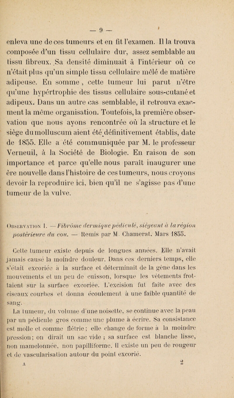 enleva une de ces tumeurs et en fit Fexamen. Il la trouva composée d'un tissu cellulaire dur, assez semblable au tissu fibreux. Sa densité diminuait à l’intérieur où ce n’était plus qu’un simple tissu cellulaire mêlé de matière adipeuse. En somme , cette tumeur lui parut n’être qu’une hypértrophie des tissus cellulaire sous-cutané et adipeux. Dans un autre cas semblable, il retrouva exac- ment la même organisation. Toutefois, la première obser¬ vation que nous ayons rencontrée où la structure et le siège dumolluscum aient été^définitivement établis, date de 1855. Elle a été communiquée par M. le professeur Verneuil, à la Société de Biologie. En raison de son importance et parce qu’elle nous paraît inaugurer une ère nouvelle dans l’histoire de ces tumeurs, nous croyons devoir la reproduire ici, bien qu’il ne s’agisse pas d’une tumeur de la vulve. Observation I. —Fibrome dermique pédiculé, siégeant à la région postérieure du cou. — Remis par M. Chamerat. Mars 1855. Cette tumeur existe depuis de longues années. Elle n’avait jamais causé la moindre douleur. Dans ces derniers temps, elle s’était excoriée à la surface et déterminait de la gène dans les mouvements et un peu de cuisson, lorsque les vêtements frot¬ taient sur la surface excoriée. L'excision fut faite avec des ciseaux courbes et donna écoulement à une faible quantité de sang. La tumeur, du volume d une noisette, se continue avec la peau par un pédicule gros comme une plume à écrire. Sa consistance est molle et comme flétrie ; elle change de forme à la moindre pression; on dirait un sac vide ; sa surface est blanche lisse, non mamelonnée, non papilliforme. 11 existe un peu de rougeur et de vascularisation autour du point excorié. * A -