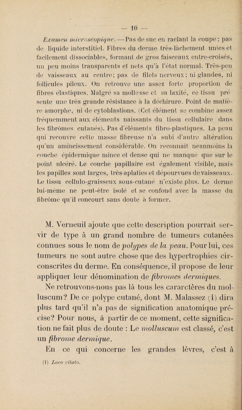 - 10 — Examen micro scopique. —Pas de sue en raclant la coupe ; pas de liquide interstitiel. Fibres du derme très-làchement unies et facilement dissociables, formant de gros faisceaux entre-croisés, un peu moins transparents et nets qu’à l’état normal. Très-peu de vaisseaux au centre; pas de filets nerveux ; ni glandes, ni follicules pileux. On retrouve une assez forte proportion de fibres élastiques. Malgré sa mollesse et sa laxité, ce tissu pré sente une très grande résistance à la déchirure. Point de matiè¬ re amorphe, ni de cytoblastions. (Cet élément se combine assez fréquemment aux éléments naissants du tissu cellulaire dans les fibromes cutanés). Pas d’éléments fibre-plastiques. La peau qui recouvre cette masse fibreuse n’a subi d’autre altération qu’un amincissement considérable. On reconnaît neanmoins la couche épidermique mince et dense qui ne manque que sur le point ulcéré. Le couche papillaire est également visible, mais les papilles sont larges, très-aplaties et dépourvues de vaisseaux. Le tissu cellulo-graisseux sous-cutané n’existe plus. Le derme lui-même ne peut-être isolé et se confond avec la masse du fibrome qu’il concourt sans doute à former. M. Verneuil ajoute que cette description pourrait ser¬ vir de type à un grand nombre de tumeurs cutanées connues sous le nom de polypes de la peau. Pour lui, ces tumeurs ne sont autre chose que des hypertrophies cir¬ conscrites du derme. En conséquence, il propose de leur appliquer leur dénomination de fibromes dermiques. Ne retrouvons-nous pas là tous les cararctères du mol- luscum? De ce polype cutané, dont M. Malassez (1) dira plus tard qu’il n’a pas de signification anatomique pré¬ cise? Pour nous, à partir de ce moment, cette significa¬ tion ne fait plus de doute : Le molluscum est classé, c’est un fibrome dermique. En ce qui concerne les grandes lèvres, c’est à
