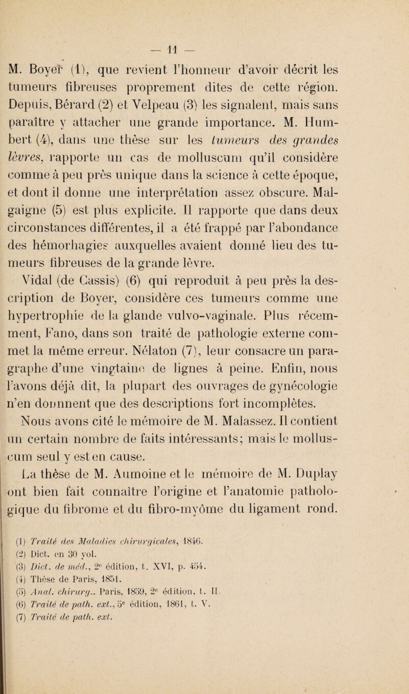 M. Boyer (1), que revient l’honneur d’avoir décrit les tumeurs fibreuses proprement dites de cette région. Depuis, Bérard (2) et Velpeau (3) les signalent, mais sans paraître y attacher une grande importance. M. Hum¬ bert (4), dans une thèse sur les tumeurs des grandes lèvres, rapporte un cas de molluscum qu’il considère comme à peu près unique dans la science à cette époque, et dont il donne une interprétation assez obscure. Mal- gaigne (5) est plus explicite. Il rapporte que dans deux circonstances différentes, il a été frappé par l’abondance des hémorhagies auxquelles avaient donné lieu des tu¬ meurs fibreuses de la grande lèvre. Vidal (de Cassis) (6) qui reproduit à peu près la des¬ cription de Boyer, considère ces tumeurs comme une hypertrophie de la glande vulvo-vaginale. Plus récem¬ ment, Fano, dans son traité de pathologie externe com¬ met la même erreur. Nélaton (7), leur consacre un para¬ graphe d’une vingtaine de lignes à peine. Enfin, nous l’avons déjà dit, la plupart des ouvrages de gynécologie n’en donnnent. que des descriptions fort incomplètes. Nous avons cité le mémoire de M. Malassez. Il contient un certain nombre de faits intéressants; mais le mollus¬ cum seul y est en cause. La thèse de M. Aumoine et le mémoire de M. Duplay ont bien fait connaître l’origine et l’anatomie patholo¬ gique du fibrome et du fibro-myôme du ligament rond. (1) Traité des Maladies chirurgicales, 1846. (2) Dict. en 30 vol. (3) Dict. de méd., 2e édition, t. XVI, p. 454. (4) Thèse de Paris, 1851. (5) Anal, chirurg.. Paris, 1859, 2e édition, t. II, (6) Traité de pat h. ext.,'Sc édition, 1861, t, V. (7) Traité de path. ext.