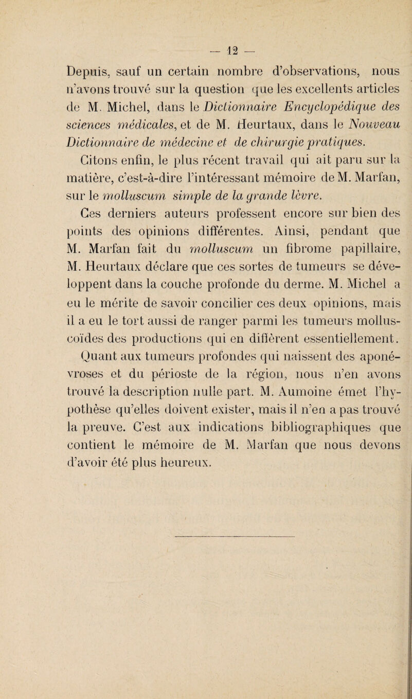 Depuis, sauf un certain nombre d’observations, nous n’avons trouvé sur la question que les excellents articles de M. Michel, dans le Dictionnaire Encyclopédique des sciences médicales, et de M. Heurtaux, dans le Nouveau Dictionnaire de médecine et de chirurgie pratiques. Citons enfin, le plus récent travail qui ait paru sur la matière, c’est-à-dire l’intéressant mémoire deM.Marfan, sur le molluscum simple de la grande lèvre. Ces derniers auteurs professent encore sur bien des points des opinions différentes. Ainsi, pendant que M. Marfan fait du molluscum un fibrome papillaire, M. Heurtaux déclare que ces sortes de tumeurs se déve¬ loppent dans la couche profonde du derme. M. Michel a eu le mérite de savoir concilier ces deux opinions, mais il a eu le tort aussi de ranger parmi les tumeurs mollus- coïdes des productions qui en difïèrent essentiellement. Quant aux tumeurs profondes qui naissent des aponé¬ vroses et du périoste de la région, nous n’en avons trouvé la description nulle part. M. Àumoine émet l’hy¬ pothèse qu’elles doivent exister, mais il n’en a pas trouvé la preuve. C’est aux indications bibliographiques que contient le mémoire de M. Marfan que nous devons d’avoir été plus heureux. /