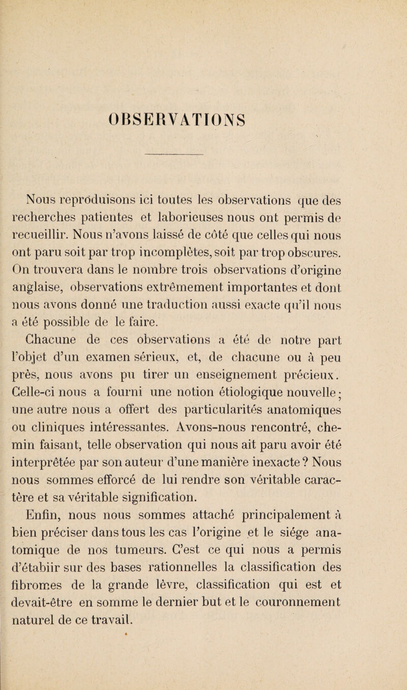 OBSERVATIONS Nous reproduisons ici toutes les observations que des recherches patientes et laborieuses nous ont permis de recueillir. Nous n’avons laissé de côté que celles qui nous ont paru soit par trop incomplètes, soit par trop obscures. On trouvera dans le nombre trois observations d’origine anglaise, observations extrêmement importantes et dont nous avons donné une traduction aussi exacte qu’il nous a été possible de le faire. Chacune de ces observations a été de notre part l’objet d’un examen sérieux, et, de chacune ou à peu près, nous avons pu tirer un enseignement précieux. Celle-ci nous a fourni une notion étiologique nouvelle ; une autre nous a offert des particularités anatomiques ou cliniques intéressantes. Avons-nous rencontré, che¬ min faisant, telle observation qui nous ait paru avoir été interprétée par son auteur d’une manière inexacte? Nous nous sommes efforcé de lui rendre son véritable carac¬ tère et sa véritable signification. Enfin, nous nous sommes attaché principalement à bien préciser dans tous les cas l’origine et le siège ana¬ tomique de nos tumeurs. C’est ce qui nous a permis d’étabiir sur des bases rationnelles la classification des fibromes de la grande lèvre, classification qui est et devait-être en somme le dernier but et le couronnement naturel de ce travail.
