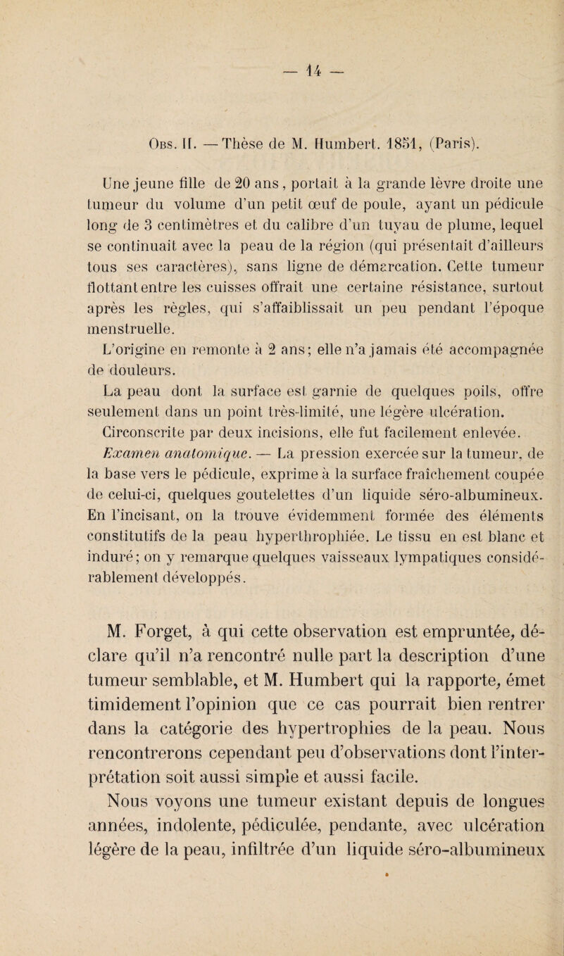 Obs. H. —Thèse de M. Humbert. 1851, (Paris). Une jeune fille de 20 ans, portait à la grande lèvre droite une tumeur du volume d’un petit œuf de poule, ayant un pédicule long de 3 centimètres et du calibre d’un tuyau de plume, lequel se continuait avec la peau de la région (qui présentait d’ailleurs tous ses caractères), sans ligne de démarcation. Cette tumeur flottant entre les cuisses offrait une certaine résistance, surtout après les règles, qui s’affaiblissait un peu pendant l’époque menstruelle. L’origine en remonte à 2 ans; elle n’a jamais été accompagnée de douleurs. La peau dont la surface est garnie de quelques poils, offre seulement dans un point très-limité, une légère ulcération. Circonscrite par deux incisions, elle fut facilement enlevée. Examen anatomique. — La pression exercée sur la tumeur, de la base vers le pédicule, exprime à la surface fraîchement coupée de celui-ci, quelques goutelettes d’un liquide séro-albumineux. En l’incisant, on la trouve évidemment formée des éléments constitutifs de la peau hyperthropliiée. Le tissu en est blanc et induré; on y remarque quelques vaisseaux lympatiques considé¬ rablement développés. M. Forget, à qui cette observation est empruntée, dé¬ clare qu’il n’a rencontré nulle part la description d’une tumeur semblable, et M. Humbert qui la rapporte, émet timidement l’opinion que ce cas pourrait bien rentrer dans la catégorie des hypertrophies de la peau. Nous rencontrerons cependant peu d’observations dont l’inter¬ prétation soit aussi simple et aussi facile. Nous voyons une tumeur existant depuis de longues années, indolente, pédiçulée, pendante, avec ulcération légère de la peau, infiltrée d’un liquide séro-albumineux