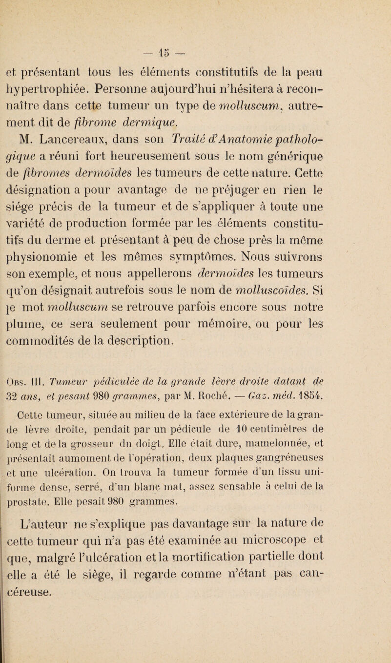 - 45 et présentant tous les éléments constitutifs de la peau hypertrophiée. Personne aujourd’hui n’hésitera à recon¬ naître dans cette tumeur un type de molluscum, autre¬ ment dit de fibrome dermique. M. Lancereaux, dans son Traité d’Anatomie patholo¬ gique a réuni fort heureusement sous le nom générique de fibromes dermoïdes les tumeurs de cette nature. Cette désignation a pour avantage de ne préjuger en rien le siège précis de la tumeur et de s'appliquer à toute une variété de production formée par les éléments constitu¬ tifs du derme et présentant à peu de chose près la même physionomie et les mêmes symptômes. Nous suivrons son exemple, et nous appellerons dermoïdes les tumeurs qu’on désignait autrefois sous le nom de molluscoïdes. Si }e mot molluscum se retrouve parfois encore sous notre plume, ce sera seulement pour mémoire, ou pour les commodités de la description. Obs. III. Tumeur pédiculée de la grande lèvre droite datant de 32 ans, et pesant 980 grammes, par M. Roché. — Gaz. mèd. 1854. Cette tumeur, située au milieu de la face extérieure de la gran¬ de lèvre droite, pendait par un pédicule de 10 centimètres de long et delà grosseur du doigt. Elle était dure, mamelonnée, et présentait aumomentde l’opération, deux plaques gangréneuses et une ulcération. On trouva la tumeur formée d’un tissu uni¬ forme dense, serré, d’un blanc mat, assez sensable à celui de la prostate. Elle pesait 980 grammes. L’auteur ne s’explique pas davantage sur la nature de cette tumeur qui n’a pas été examinée au microscope et que, malgré l’ulcération et la mortification partielle dont elle a été le siège, il regarde comme n’étant pas can¬ céreuse.