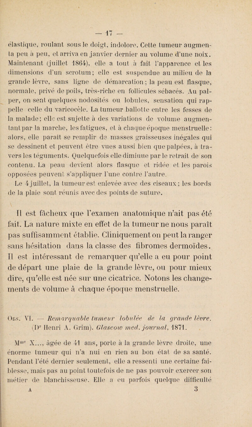 élastique, roulant sous le doigt, indolore. Cette tumeur augmen¬ ta peu a peu, et arriva en janvier dernier au volume d’une noix. Maintenant (juillet 1864), elle a tout à fait l’apparence et les dimensions d’un scrotum; elle est suspendue au milieu de la grande lèvre, sans ligne de démarcation ; la peau est flasque, normale, privé de poils, très-riche en follicules sébacés. Au pal¬ per, on sent quelques nodosités ou lobules, sensation qui rap¬ pelle celle du varicocèle. La tumeur ballotle entre les fesses de la malade; elle est sujette à des variations de volume augmen¬ tant par la marche, les fatigues, et à chaque époque menstruelle: alors, elle paraît se remplir de masses graisseuses inégales qui se dessinent et peuvent être vues aussi bien que palpées, à tra¬ vers les téguments. Quelquefois elle diminue parle retrait de son contenu. La peau devient alors flasque et ridée et les parois opposées peuvent s’appliquer l’une contre l’autre. Le 4 juillet, la tumeur est enlevée avec des ciseaux; les bords de la plaie sont réunis avec des points de suture. Il est fâcheux que l’examen anatomique n’ait pas été fait. La nature mixte en effet de la tumeur ne nous paraît pas suffisamment établie. Cliniquement on peut la ranger sans hésitation dans la classe des fibromes dermoïdes. Il est intéressant de remarquer qu’elle a eu pour point de départ une plaie de la grande lèvre, ou pour mieux dire, qu’elle est née sur une cicatrice. Notons les change¬ ments de volume à chaque époque menstruelle. Ods. VI. — Remarquable tumeur lobulée de la grande lèvre. (Dr Henri A. Grim). Glascow med. journal, 1871. Mme X..., âgée de 41 ans, porte à la grande lèvre droite, une énorme tumeur qui n’a nui en rien au bon état de sa santé. Pendant l’été dernier seulement, elle a ressenti une certaine fai- blesse, mais pas au point toutefois de ne pas pouvoir exercer son métier de blanchisseuse. Elle a eu parfois quelque difficulté a 3