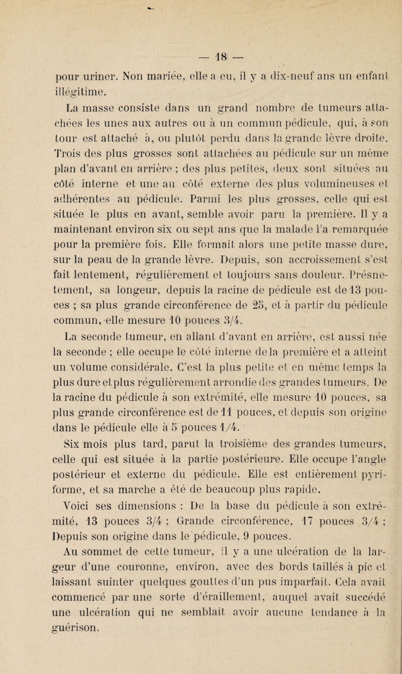 pour uriner. Non mariée, elle a eu, il y a dix-neuf ans un enfant illégitime. La masse consiste dans un grand nombre de tumeurs atta¬ chées les unes aux autres ou à un commun pédicule, qui, à son tour est attaché à, ou plutôt perdu dans la grande lèvre droite. Trois des plus grosses sont attachées au pédicule sur un même plan d’avant en arrière ; des plus petites, deux sont situées au côté interne et une au côté externe des plus volumineuses et adhérentes au pédicule. Parmi les plus grosses, celle qui est située le plus en avant, semble avoir paru la première. Il y a maintenant environ six ou sept ans que la malade La remarquée pour la première fois. Elle formait alors une petite masse dure, sur la peau de la grande lèvre. Depuis, son accroissement s’est fait lentement, régulièrement et toujours sans douleur. Présnë- tement, sa longeur, depuis la racine de pédicule est de 13 pou¬ ces ; sa plus grande circonférence de 25, et à partir du pédicule commun, elle mesure 10 pouces 3/4. La seconde tumeur, en allant d’avant en arrière, est aussi née la seconde ; elle occupe le côté interne delà première et a atteint un volume considérale. C’est la plus petite et en même temps la plus dure etplus régulièrement arrondie des grandes tumeurs. De la racine du pédicule à son extrémité, elle mesure 10 pouces, sa plus grande circonférence est de 11 pouces, et depuis son origine dans le pédicule elle à 5 pouces 1/4. Six mois plus tard, parut la troisième des grandes tumeurs, celle qui est située à la partie postérieure. Elle occupe l’angle postérieur et externe du pédicule. Elle est entièrement pyri- forme, et sa marche a été de beaucoup plus rapide. Voici ses dimensions : De la base du pédicule à son extré¬ mité, 13 pouces 3/4 ; Grande circonférence, 17 pouces 3/4 ; Depuis son origine dans le pédicule, 9 pouces. Au sommet de cette tumeur, il y a une ulcération de la lar¬ geur d’une couronne, environ, avec des bords taillés à pic et laissant suinter quelques gouttes d’un pus imparfait. Cela avait commencé par une sorte d’éraillement, auquel avait succédé une ulcération qui ne semblait avoir aucune tendance à la guérison.