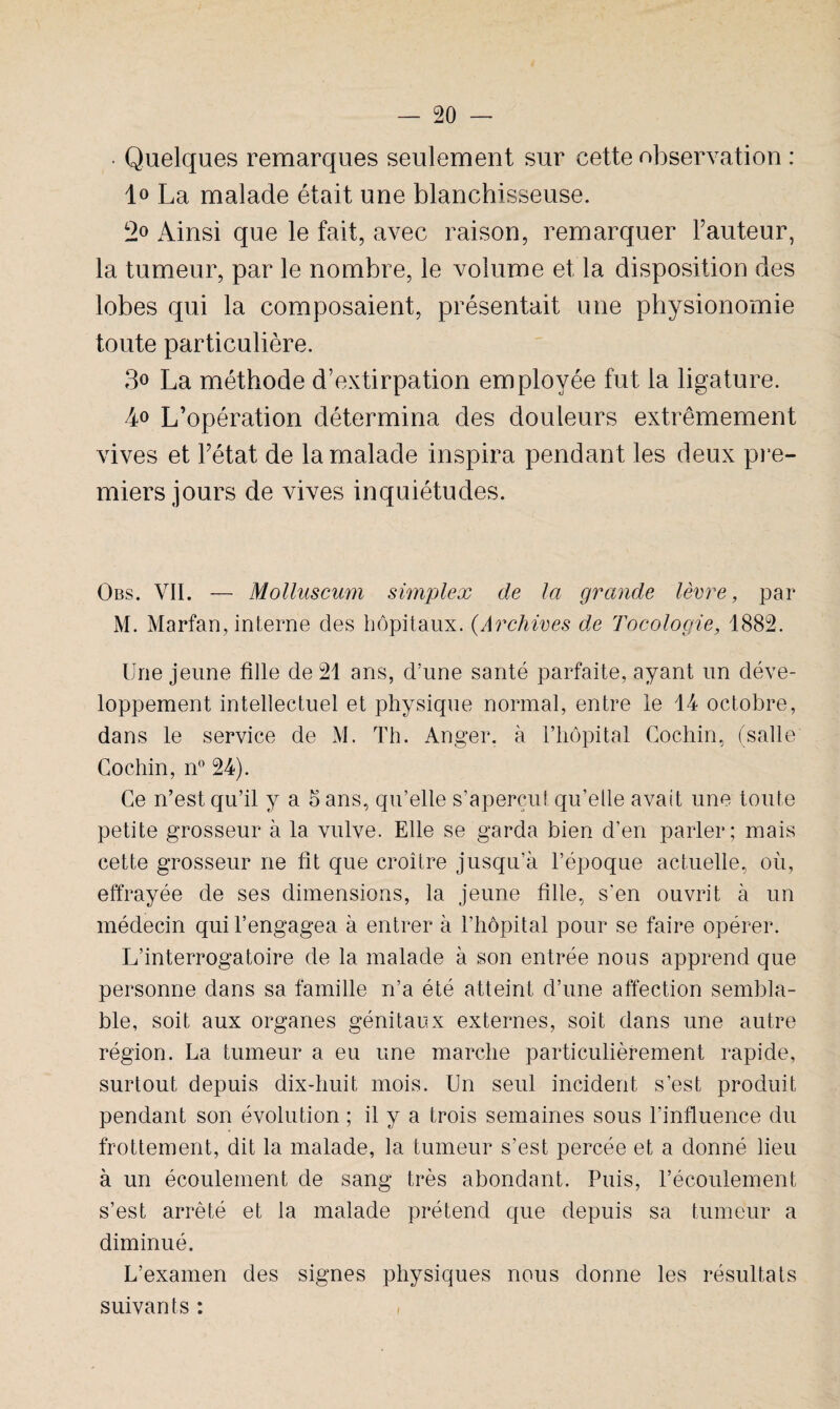• Quelques remarques seulement sur cette observation : lo La malade était une blanchisseuse. 2° Ainsi que le fait, avec raison, remarquer Fauteur, la tumeur, par le nombre, le volume et, la disposition des lobes qui la composaient, présentait une physionomie toute particulière. 3° La méthode d’extirpation employée fut la ligature. 4° L’opération détermina des douleurs extrêmement vives et l’état de la malade inspira pendant les deux pre¬ miers jours de vives inquiétudes. Obs. VII. — Molluscum simplex de la grande lèvre, par M. Marfan, interne des hôpitaux. (.Archives de Tocologie, 1882. Une jeune fille de 21 ans, d’une santé parfaite, ayant un déve¬ loppement intellectuel et physique normal, entre le 14 octobre, dans le service de M. Th. Anger. à l’hôpital Cochin, (salle Gochin, n° 24). Ce n’est qu’il y a o ans, qu’elle s’aperçut qu’elle avait une toute petite grosseur à la vulve. Elle se garda bien d’en parler; mais cette grosseur ne fit que croître jusqu’à l’époque actuelle, où, effrayée de ses dimensions, la jeune fille, s'en ouvrit à un médecin qui l’engagea à entrer à l’hôpital pour se faire opérer. L’interrogatoire de la malade à son entrée nous apprend que personne dans sa famille n’a été atteint d’une affection sembla¬ ble, soit aux organes génitaux externes, soit dans une autre région. La tumeur a eu une marche particulièrement rapide, surtout depuis dix-huit mois. Un seul incident s’est produit pendant son évolution ; il y a trois semaines sous l’influence du frottement, dit la malade, la tumeur s’est percée et a donné lieu à un écoulement de sang très abondant. Puis, l’écoulement s’est arrêté et la malade prétend que depuis sa tumeur a diminué. L’examen des signes physiques nous donne les résultats suivants : ,
