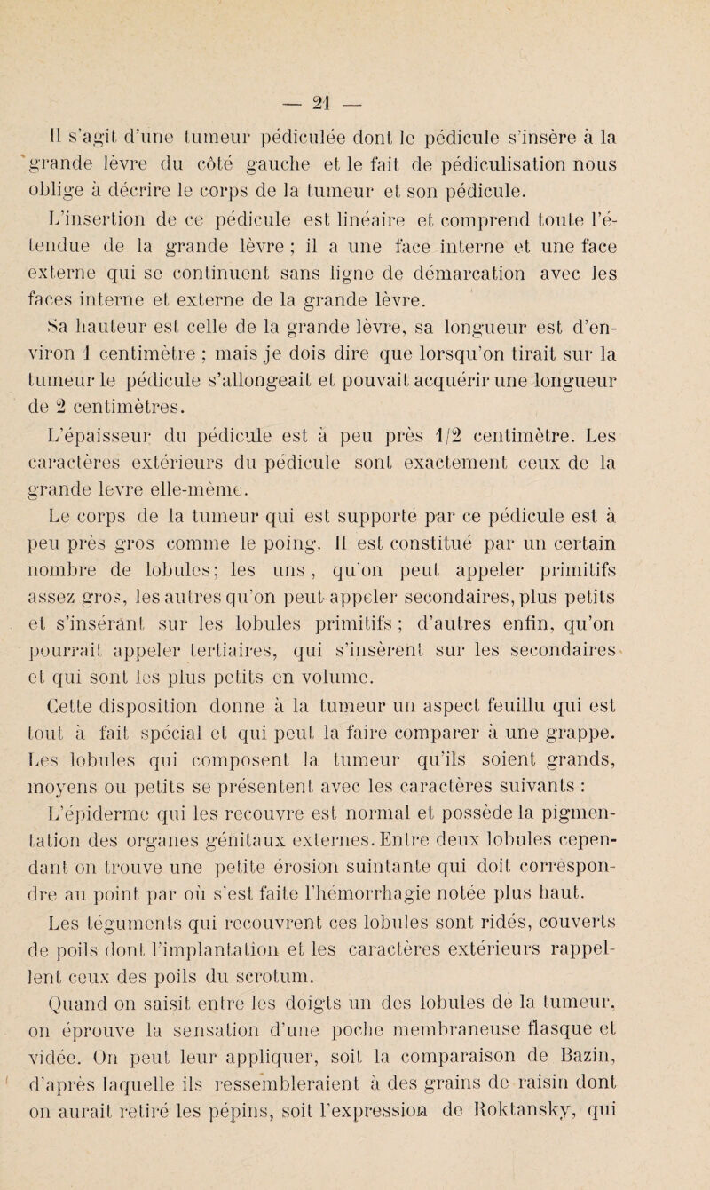 il s’agit d’une tumeur pédiculée dont le pédicule s’insère à la grande lèvre du côté gauche et le fait de pédiculisation nous oblige à décrire le corps de la tumeur et son pédicule. L’insertion de ce pédicule est linéaire et comprend toute l’é¬ tendue de la grande lèvre ; il a une face interne et une face externe qui se continuent sans ligne de démarcation avec les faces interne et externe de la grande lèvre. Sa hauteur est celle de la grande lèvre, sa longueur est d’en¬ viron 1 centimètre ; mais je dois dire que lorsqu’on tirait sur la tumeur le pédicule s’allongeait et pouvait acquérir une longueur de 2 centimètres. L’épaisseur du pédicule est à peu près 1/2 centimètre. Les caractères extérieurs du pédicule sont exactement ceux de la grande levre elle-même. Le corps de la tumeur qui est supporte par ce pédicule est à peu près gros comme le poing, il est constitué par un certain nombre de lobules; les uns, qu’on peut appeler primitifs assez gros, les autres qu’on peut appeler secondaires, plus petits et s’insérant sur les lobules primitifs ; d’autres enfin, qu’on pourrait appeler tertiaires, qui s’insèrent sur les secondaires et qui sont les plus petits en volume. Cette disposition donne à la tumeur un aspect feuillu qui est tout à fait spécial et qui peut la faire comparer à une grappe. Les lobules qui composent la tumeur qu'ils soient grands, moyens ou petits se présentent avec les caractères suivants : L’épiderme qui les recouvre est normal et possède la pigmen¬ tation des organes génitaux externes. Entre deux lobules cepen¬ dant on trouve une petite érosion suintante qui doit correspon¬ dre au point par où s’est faite l’hémorrhagie notée plus haut. Les téguments qui recouvrent ces lobules sont ridés, couverts de poils dont l’implantation et les caractères extérieurs rappel¬ lent ceux des poils du scrotum. Quand on saisit entre les doigts un des lobules de la tumeur, on éprouve la sensation d’une poche membraneuse flasque et vidée. On peut leur appliquer, soit la comparaison de Bazin, d’après laquelle ils ressembleraient à des grains de raisin dont on aurait retiré les pépins, soit l’expression de Koktansky, qui