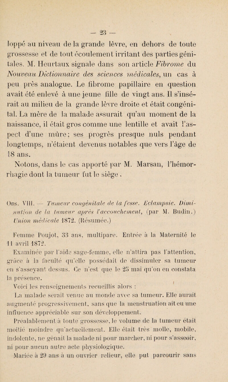 loppé au niveau de la grande lèvre, en dehors de toute grossesse et de tout écoulement irritant des parties géni¬ tales. M. Heurtaux signale dans son article Fibrome du Nouveau Dictionnaire des sciences médicales, un cas à peu près analogue. Le fibrome papillaire en question avait été enlevé à une jeune fille de vingt ans. Il s’insé¬ rait au milieu de la grande lèvre droite et était congéni¬ tal. La mère de la malade assurait qu’au moment de la naissance, il était gros comme une lentille et avait fas- pect d’une mûre; ses progrès presque nuis pendant longtemps, n’étaient devenus notables que vers l’âge de 18 ans. Notons, dans le cas apporté par M. Marsan, l’hémor¬ rhagie dont la tumeur fut le siège , Obs. VS11. — Tumeur congénitale de la fesse. Eclampsie. Dimi¬ nution de la tumeur après Vaccouchement, (par M. Badin.) Union médicale 1872. (Résumée.) Femme Poujot, 33 ans, multipare. Entrée à la Maternité le Il avril 1872. Examinée par l’aide sage-femme, elle n’attira pas l'attention, grâce à la faculté qu’elle possédait de dissimuler sa tumeur en s’asseyant dessus. Ce n’est que le 25 mai qu’on en constata la présence. Voici les renseignements recueillis alors : La malade serait venue au monde avec sa tumeur. Elle aurait augmenté progressivement, sans que la menstruation ait eu une influence appréciable sur son développement. Préalablement à toute grossesse, le volume de la tumeur était moitié moindre qu’actueilement. Elle était très molle, mobile, indolente, ne gênait la malade ni pour marcher, ni pour s’asseoir, ni pour aucun autre acte physiologique. Mariée à 29 ans à un ouvrier relieur, elle put parcourir sans