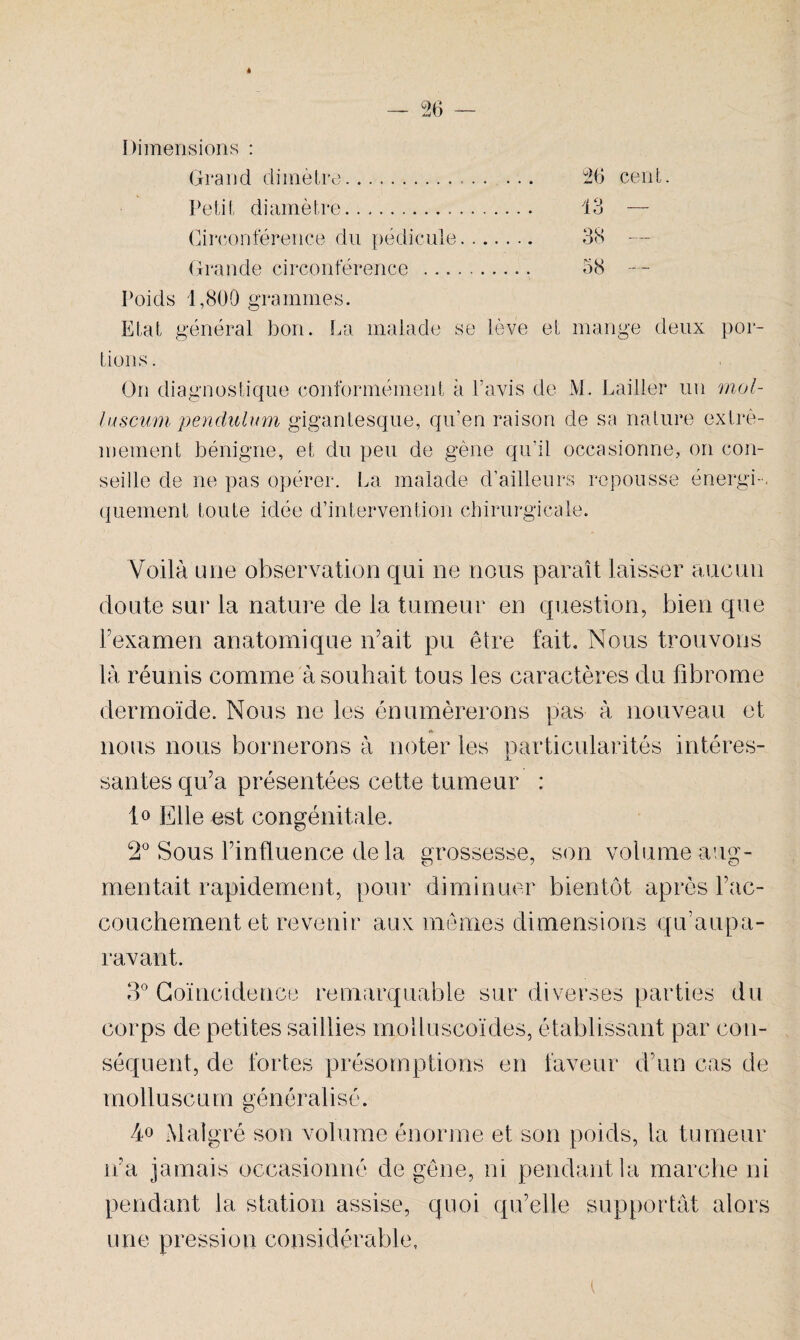 * Dimensions : Grand dimètre... 2b cent. Petit diamètre. 13 — Circonférence du pédicule. 38 — Grande circonférence . 58 Poids 1,800 grammes. Etat général bon. La malade se lève et mange deux por¬ tions . On diagnostique conformément à Lavis de M. Pailler un mol- luscum pendulum gigantesque, qu’en raison de sa nature extrê¬ mement bénigne, et du peu de gène qu'il occasionne, on con¬ seille de ne pas opérer. La malade d’ailleurs repousse énergi-, quement toute idée d’intervention chirurgicale. Voilà une observation qui ne nous paraît laisser aucun doute sur la nature de la tumeur en question, bien que Fexamen anatomique n’ait pu être fait. Nous trouvons là réunis comme à souhait tous les caractères du fibrome dermoïde. Nous ne les énumérerons pas à nouveau et nous nous bornerons à noter les particularités intéres- sautes qu’a présentées cette tumeur : 1° Elle est congénitale. 2° Sous l’influence delà grossesse, son volume aug¬ mentait rapidement, pour diminuer bientôt après l’ac¬ couchement et revenir aux mêmes dimensions qif aupa¬ ravant. 3° Coïncidence remarquable sur diverses parties du corps de petites saillies moiluscoïdes, établissant par con¬ séquent, de fortes présomptions en faveur d’un cas de molluscum généralisé. 4° Malgré son volume énorme et son poids, la tumeur n’a jamais occasionné de gêne, ni pendant la marche ni pendant la station assise, quoi qu’elle supportât alors une pression considérable. (