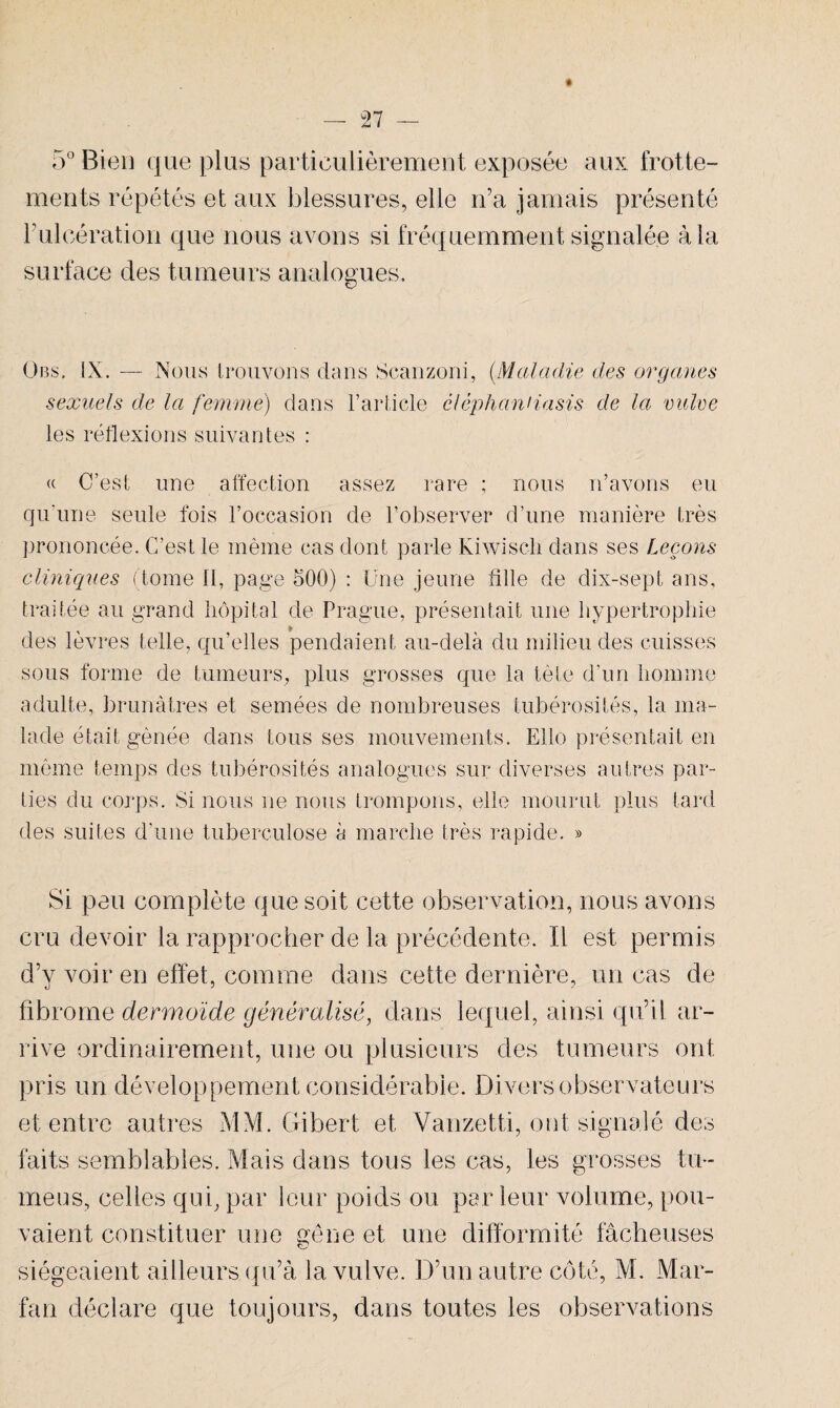 5° Bien que plus particulièrement exposée aux frotte¬ ments répétés et aux blessures, elle n’a jamais présenté Fulcération que nous avons si fréquemment signalée à la surface des tumeurs analogues. Obs. IX. — Nous trouvons dans Scanzoni, (Maladie des organes sexuels de la femme) dans l’article êlèphanHasis de la vulve les réflexions suivantes : « C’est une affection assez rare ; nous n’avons eu qu'une seule fois l’occasion de l’observer d’une manière très prononcée. C’est le même cas dont parle kiwiscli dans ses Leçons cliniques (tome 11, page 500) : Une jeune fille de dix-sept ans, traitée au grand hôpital de Prague, présentait une hypertrophie des lèvres telle, qu’elles pendaient au-delà du milieu des cuisses sous forme de tumeurs, plus grosses que la tête d’un homme adulte, brunâtres et semées de nombreuses tubérosités, la ma¬ lade était gênée dans tousses mouvements. Elle présentait en même temps des tubérosités analogues sur diverses autres par¬ ties du corps. Si nous ne nous trompons, elle mourut plus tard des suites d'une tuberculose à marche très rapide. » Si pan complète que soit cette observation, nous avons cru devoir 1a, rapprocher de la précédente. Il est permis d’v voir en effet, comme dans cette dernière, un cas de fibrome dermoïde généralisé, dans lequel, ainsi qu’il ar¬ rive ordinairement, une ou plusieurs des tumeurs ont pris un développement considérable. Divers observateurs et entre autres MM. Gibert et Vanzetti, ont signalé des faits semblables. Mais dans tous les cas, les grosses tu~ meus, celles qui, par leur poids ou par leur volume, pou¬ vaient constituer une gêne et une difformité fâcheuses siégeaient ailleurs qu’à la vulve. D’un autre côté, M. Mar- fan déclare que toujours, dans toutes les observations