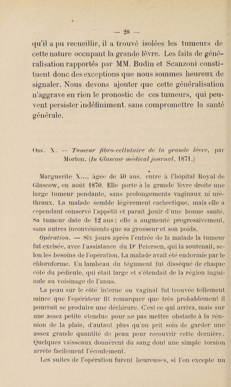 qu’il a pu recueillir, il a trouvé isolées les tumeurs de cette nature occupant la grande lèvre. Les faits de géné¬ ralisation rapportés par MM. Budin et Scanzoni consti¬ tuent donc des exceptions que nous sommes heureux de signaler. Nous devons ajouter que cette généralisation n’aggrave en rien le pronostic de ces tumeurs, qui peu¬ vent persister indéfiniment, sans compromettre la santé générale. Obs . X. — Tumeur fibro-cellulciire de la grande lèvre, par Morton. {In Glascoio médical journal, 1871.) Marguerite X..., âgée de 40 ans, entre à l’hôpital Royal de Glascow, en août 1870. Elle porte à la grande lèvre droite une large tumeur pendante, sans prolongements vaginaux ni uré¬ thraux. La malade semble légèrement cachectique, mais elle a cependant conservé l’appétit et parait jouir d’une bonne santé. Sa tumeur date de 12 ans; elle a augmenté progressivement, sans autres inconvénients que sa grosseur et son poids. Opération. — Six jours après l’entrée de la malade la tumeur fut excisée, avec l’assistance du Dr Petersen, qui la soutenait, se¬ lon les besoins de l’opération. La malade avait été endormie parle chloroforme. Un lambeau du tégument fut disséqué de chaque côté du pédicule, qui était large et s’étendait de la région ingui¬ nale au voisinage de l’anus. La peau sur le côté interne ou vaginal fut trouvée tellement mince que l'opérateur ht remarquer que très probablement il pourrait se produire une déchirure. C’est ce qui arriva, mais sur une assez petite étendue pour ne pas mettre obstacle à la réu¬ nion de la plaie, d’autant plus qu’on prit soin de garder une assez grande quantité de peau pour recouvrir cette dernière. Quelques vaisseaux donnèrent du sang dont une simple torsion arrête facilement l’écoulement. Les suites de l’opération furent heureuses, si l’on excepte un