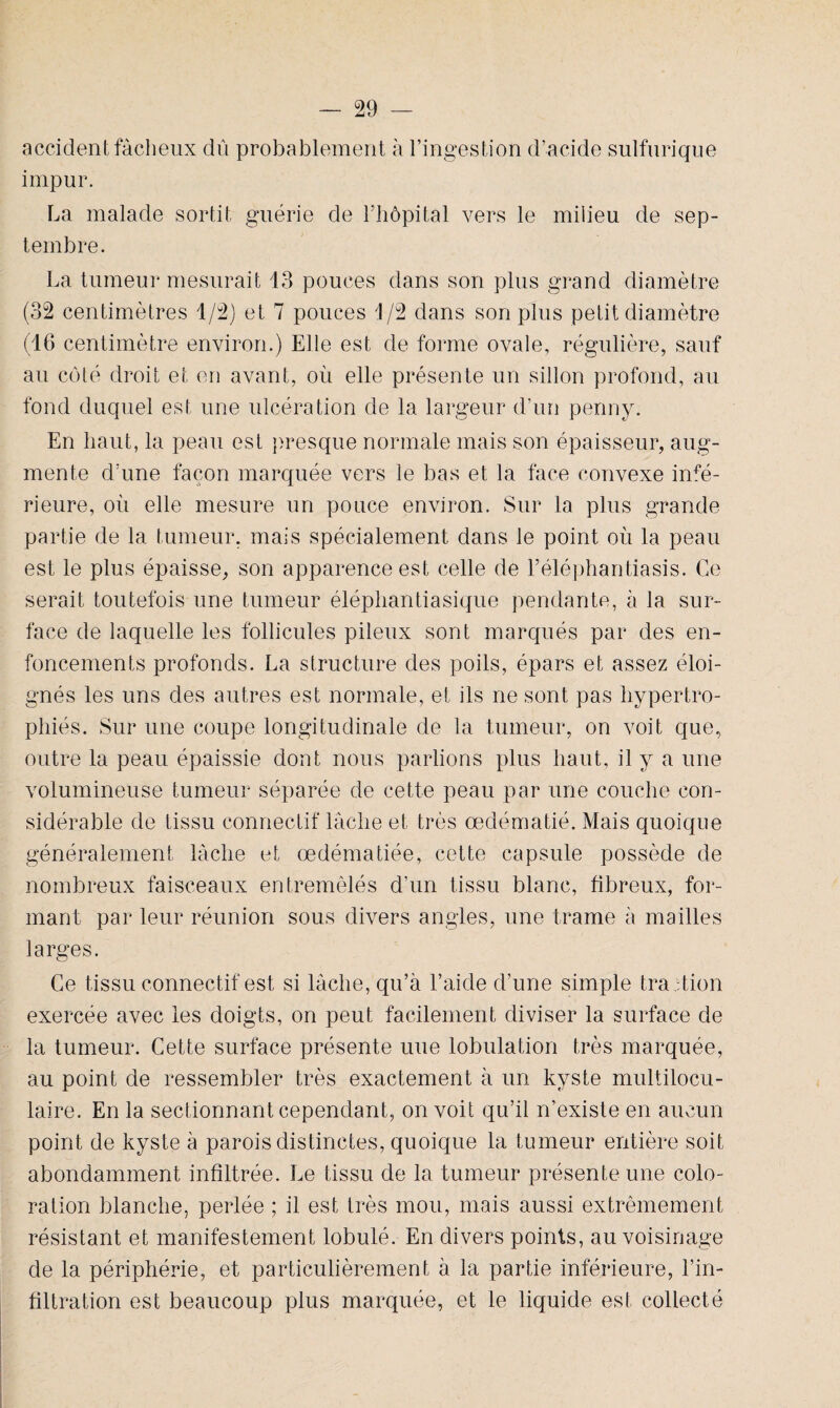 accident fâcheux dû probablement à l’ingestion d’acide sulfurique impur. La malade sortit guérie de l’hôpital vers le milieu de sep¬ tembre. La tumeur mesurait 13 pouces dans son plus grand diamètre (32 centimètres 1/2) et 7 pouces 1/2 dans son plus petit diamètre (16 centimètre environ.) Elle est de forme ovale, régulière, sauf au coté droit et en avant, où elle présente un sillon profond, au fond duquel est une ulcération de la largeur d’un penny. En haut, la peau est presque normale mais son épaisseur, aug¬ mente d’une façon marquée vers le bas et la face convexe infé¬ rieure, où elle mesure un pouce environ. Sur la plus grande partie de la tumeur, mais spécialement dans le point où la peau est le plus épaisse, son apparence est celle de Féléphantiasis. Ce serait toutefois une tumeur éléphantiasique pendante, à la sur¬ face de laquelle les follicules pileux sont marqués par des en¬ foncements profonds. La structure des poils, épars et assez éloi¬ gnés les uns des autres est normale, et ils ne sont pas hypertro¬ phiés. Sur une coupe longitudinale de la tumeur, on voit que, outre la peau épaissie dont nous parlions plus haut, il y a une volumineuse tumeur séparée de cette peau par une couche con¬ sidérable de tissu connectif lâche et très œdématié. Mais quoique généralement lâche et œdématiée, cette capsule possède de nombreux faisceaux entremêlés d’un tissu blanc, fibreux, for¬ mant par leur réunion sous divers angles, une trame à mailles larges. Ce tissu connectif est si lâche, qu’à l’aide d’une simple tra ction exercée avec les doigts, on peut facilement diviser la surface de la tumeur. Cette surface présente une lobulation très marquée, au point de ressembler très exactement à un kyste multilocu¬ laire. En la sectionnant cependant, on voit qu’il n’existe en aucun point de kyste à parois distinctes, quoique la tumeur entière soit abondamment infiltrée. Le tissu de la tumeur présente une colo¬ ration blanche, perlée ; il est très mou, mais aussi extrêmement résistant et manifestement lobulé. En divers points, au voisinage de la périphérie, et particulièrement à la partie inférieure, l’in¬ filtration est beaucoup plus marquée, et le liquide est collecté