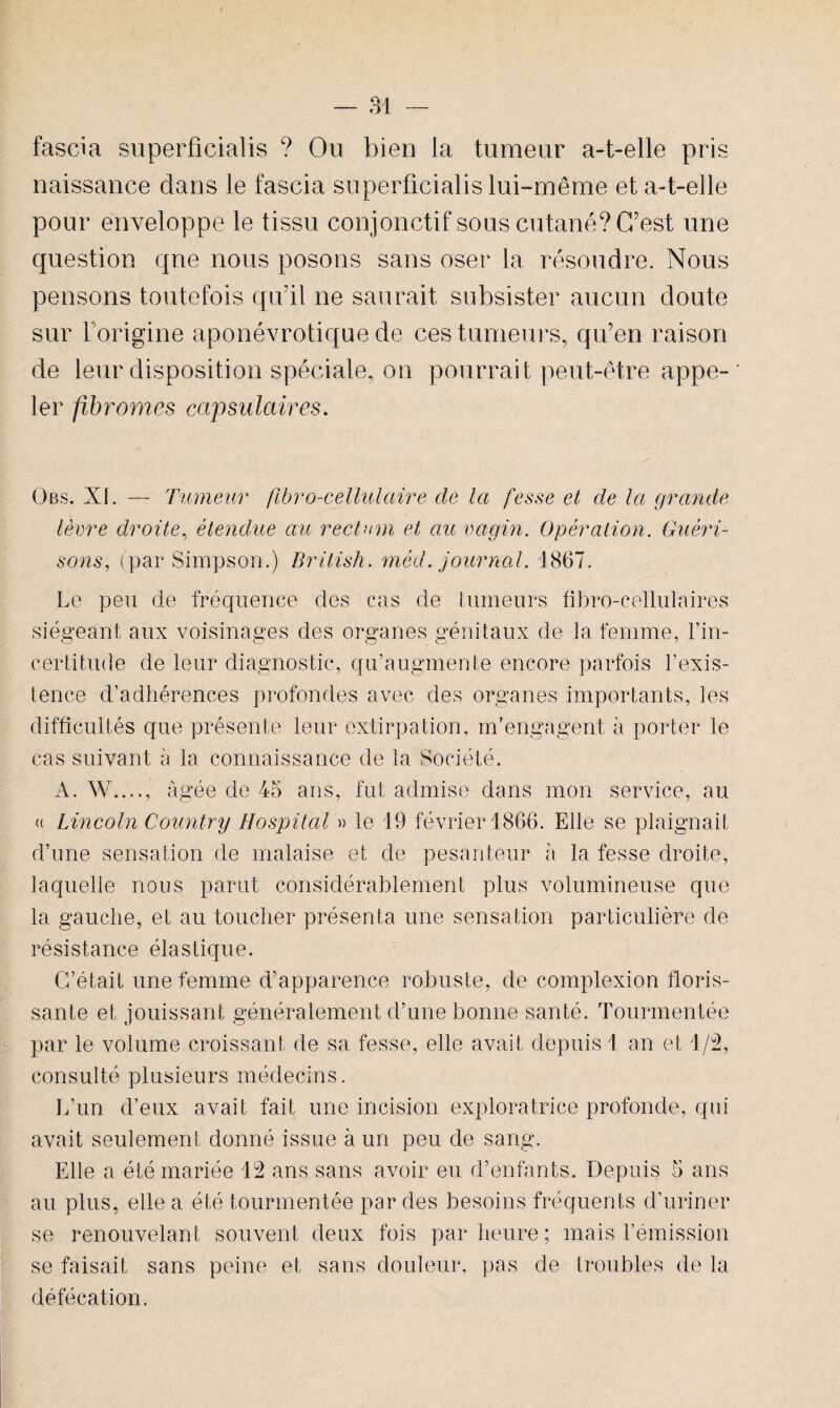 faseia superficialis ? Ou bien la tumeur a-t-elle pris naissance dans le faseia superficialis lui-même et a-t-elle pour enveloppe le tissu conjonctif sous cutané? C’est une question qne nous posons sans oser la résoudre. Nous pensons toutefois qu’il ne saurait subsister aucun doute sur l origine aponévrotique de ces tumeurs, qu’en raison de leur disposition spéciale, on pourrait peut-être appe¬ ler fibromes capsulaires. Obs. XI. — Tumeur fibro-cellulaire de la fesse et de la grande lèvre droite, étendue au rectum et au vagin. Opération. Guéri¬ sons, (par Simpson.) British. méd. journal. 1867. Le peu de fréquence des cas de Limeurs fibro-cellulaires siégeant aux voisinages des organes génitaux de la femme, l’in¬ certitude de leur diagnostic, qu’augmente encore parfois l’exis¬ tence d’adhérences profondes avec des organes importants, les difficultés que présente leur extirpation, m’engagent à porter le cas suivant à la connaissance de la Société. A. W...., âgée de 45 ans, fut admise dans mon service, au « Lincoln Country Hospital » le 19 février 1866. Elle se plaignait d’une sensation de malaise et de pesanteur à la fesse droite, laquelle nous parut considérablement plus volumineuse que la gauche, et au toucher présenta une sensation particulière de résistance élastique. C’était une femme d’apparence robuste, de complexion floris¬ sante et jouissant généralement d’une bonne santé. Tourmentée par le volume croissant de sa fesse, elle avait depuis 1 an et 1/2, consulté plusieurs médecins. L’un d’eux avait fait une incision exploratrice profonde, qui avait seulement donné issue à un peu de sang. Elle a été mariée 12 ans sans avoir eu d’enfants. Depuis 5 ans au plus, elle a été tourmentée par des besoins fréquents d’uriner se renouvelant souvent deux fois par heure; mais l’émission se faisait sans peine et sans douleur, pas de troubles de la défécation.