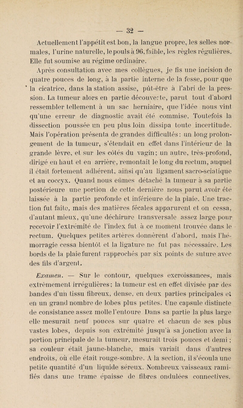 Actuellement l’appétit est bon, la langue propre, les selles nor¬ males, l’urine naturelle, le pouls à 96, faible, les règles régulières. Elle fut soumise au régime ordinaire. Après consultation avec mes collègues, je fis une incision de quatre pouces de long, à la partie interne de la fesse, pour que ' la cicatrice, dans la station assise, pût-être à l’abri de la pres¬ sion. La tumeur alors en partie découverte, parut tout d’abord ressembler tellement à un sac herniaire, que l’idée nous vint qu’une erreur de diagnostic avait été commise. Toutefois la dissection poussée un peu plus loin dissipa toute incertitude. Mais l’opération présenta de grandes difficultés: un long prolon¬ gement de la tumeur, s’étendait en effet dans l’intérieur de la grande lèvre, et sur les côtés du vagin; un autre, très-profond, dirigé en haut et en arrière, remontait le long du rectum, auquel il était fortement adhérent, ainsi qu’au ligament sacro-sciatique et au coccyx. Quand nous eûmes détaché la tumeur à sa partie postérieure une portion de cette dernière nous parut avoir été laissée à la partie profonde et inférieure de la plaie. Une trac¬ tion fut faite, mais des matières fécales apparurent et on cessa, d’autant mieux, qu’une déchirure transversale assez large pour recevoir l’extrémité de l’index fut à ce moment trouvée dans le rectum. Quelques petites artères donnèrent d’abord, mais l’hé¬ morragie cessa bientôt et la ligature ne fut pas nécessaire. Les bords de la plaie furent rapprochés par six points de suture avec des fils d’argent. Examen. — Sur le contour, quelques excroissances, mais extrêmement irrégulières; la tumeur est en effet divisée par des bandes d’un tissu fibreux, dense, en deux parties principales et en un grand nombre de lobes plus petites. Une capsule distincte de consistance assez molle l’entoure Dans sa partie la plus large elle mesurait neuf pouces sur quatre et chacun de ses plus vastes lobes, depuis son extrémité jusqu’à sa jonction avec la portion principale de la tumeur, mesurait trois pouces et demi ; sa couleur était jaune-blanche, mais variait dans d’autres endroits, où elle était rouge-sombre. A la section, il s’écoula une petite quantité d’un liquide séreux. Nombreux vaisseaux rami¬ fiés dans une trame épaisse de fibres ondulées connectives.