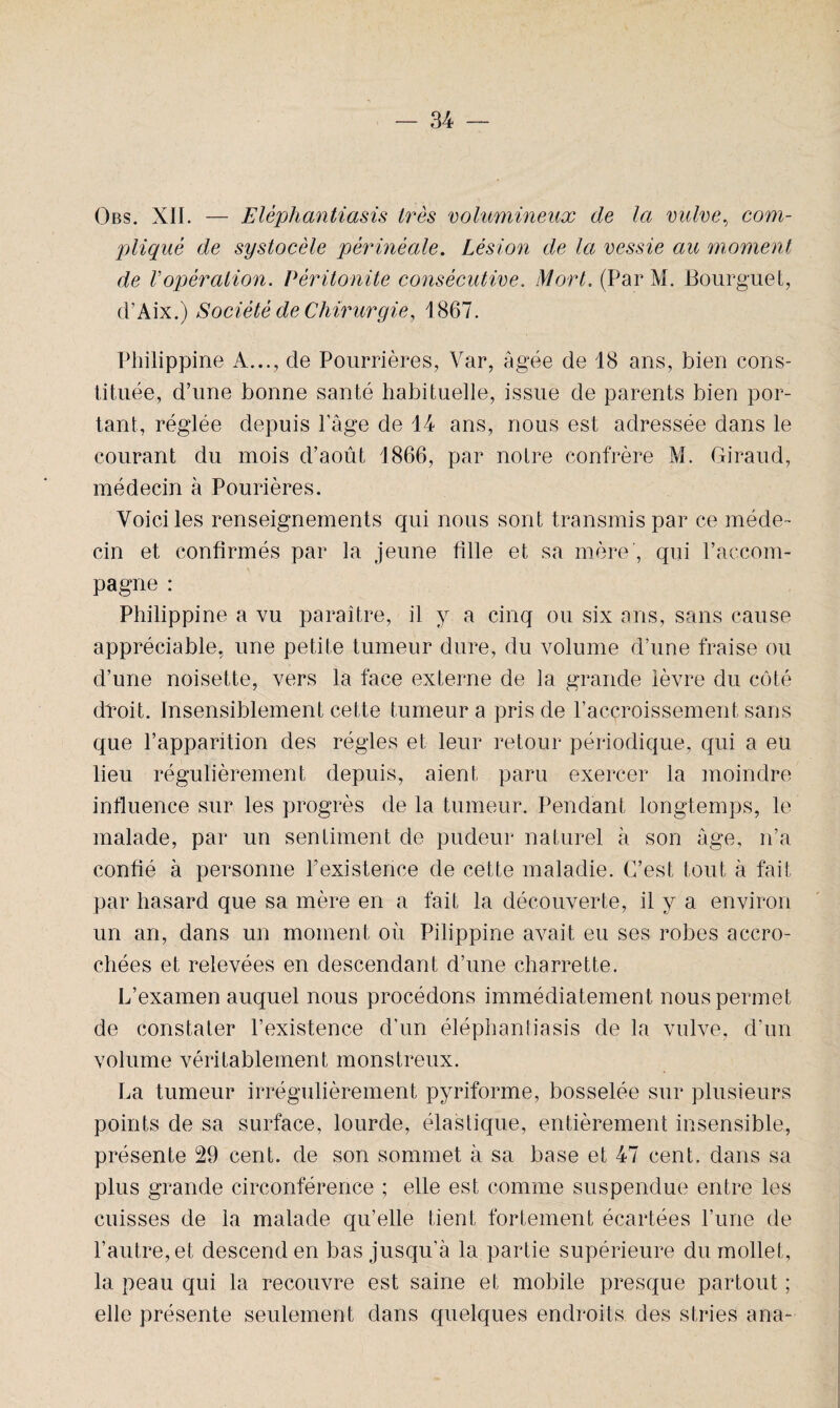 Obs. XII. — Elèphantiasis très volumineux de la vulve, com¬ pliqué de systocèle périnéale. Lésion de la vessie au moment de Vopération. Péritonite consécutive. Mort, (Par M. Bourguet, d’Aix.) Société de Chirurgie, 1867. Philippine A..., de Pourrières, Var, âgée de 18 ans, bien cons¬ tituée, d’une bonne santé habituelle, issue de parents bien por¬ tant, réglée depuis l’âge de 14 ans, nous est adressée dans le courant du mois d’août 1866, par notre confrère M. Giraud, médecin à Pourières. Voici les renseignements qui nous sont transmis par ce méde¬ cin et confirmés par la jeune fille et sa mère', qui l’accom¬ pagne : Philippine a vu paraître, il y a cinq ou six ans, sans cause appréciable, une petite tumeur dure, du volume d’une fraise ou d’une noisette, vers la face externe de la grande lèvre du côté droit. Insensiblement cette tumeur a pris de l’accroissement sans que l’apparition des régies et leur retour périodique, qui a eu lieu régulièrement depuis, aient paru exercer la moindre influence sur les progrès de la tumeur. Pendant longtemps, le malade, par un sentiment de pudeur naturel à son âge, n’a confié à personne l’existence de cette maladie. C’est tout à fait par hasard que sa mère en a fait la découverte, il y a environ un an, dans un moment où Pilippine avait eu ses robes accro¬ chées et relevées en descendant d’une charrette. L’examen auquel nous procédons immédiatement nous permet de constater l’existence d’un éléphantiasis de la vulve, d’un volume véritablement monstreux. La tumeur irrégulièrement pyrifonne, bosselée sur plusieurs points de sa surface, lourde, élastique, entièrement insensible, présente 29 cent, de son sommet à sa base et 47 cent, dans sa plus grande circonférence ; elle est comme suspendue entre les cuisses de la malade qu’elle tient fortement écartées l’une de l’autre, et descend en bas jusqu’à la partie supérieure du mollet, la peau qui la recouvre est saine et mobile presque partout ; elle présente seulement dans quelques endroits des stries ana-