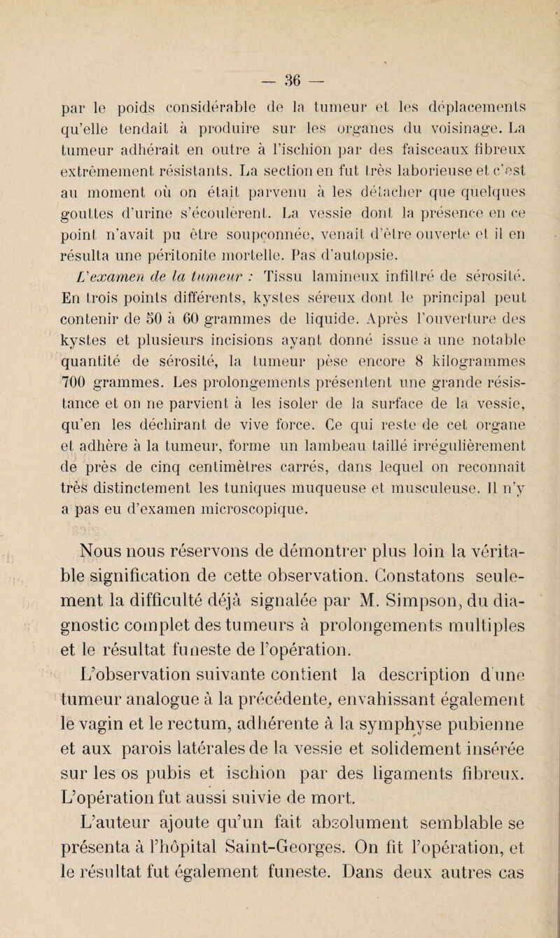 par le poids considérable de la tumeur et les déplacements qu’elle tendait à produire sur les organes du voisinage. La tumeur adhérait en outre à l’ischion par des faisceaux fibreux extrêmement résistants. La section en fut très laborieuse et c’est au moment où on était parvenu à les détacher que quelques gouttes d’urine s’écoulèrent. La vessie dont la présence en ce point n’avait pu être soupçonnée, venait d’être ouverte et il en résulta une péritonite mortelle. Pas d’autopsie. L'examen de la tumeur : Tissu lamineux infiltré de sérosité. En trois points différents, kystes séreux dont le principal peut contenir de 50 à 60 grammes de liquide. Après l’ouverture des kystes et plusieurs incisions ayant donné issue à une notable quantité de sérosité, la tumeur pèse encore 8 kilogrammes 700 grammes. Les prolongements présentent une grande résis¬ tance et on ne parvient à les isoler de la surface de la vessie, qu’en les déchirant de vive force. Ce qui reste de cet organe et adhère à la tumeur, forme un lambeau taillé irrégulièrement ) r de près de cinq centimètres carrés, dans lequel on reconnaît très distinctement les tuniques muqueuse et musculeuse. 11 n’y a pas eu d’examen microscopique. Nous nous réservons de démontrer plus loin la vérita¬ ble signification de cette observation. Constatons seule¬ ment la difficulté déjà signalée par M. Simpson, du dia¬ gnostic complet des tumeurs à prolongements multiples et le résultat funeste de Y opération. L’observation suivante contient la description d’une tumeur analogue à la précédente, envahissant également le vagin et le rectum, adhérente à la symphyse pubienne et aux parois latérales de la vessie et solidement insérée sur les os pubis et ischion par des ligaments fibreux. L’opération fut aussi suivie de mort. L’auteur ajoute qu’un fait absolument semblable se présenta à l’hôpital Saint-Georges. On ht l’opération, et le résultat fut également funeste. Dans deux autres cas