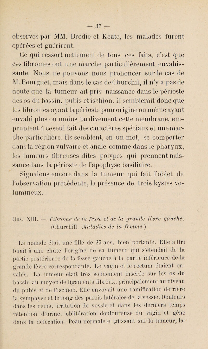 observés par MM. Broclie et Keate, les malades furent opérées et guérirent. Ce qui ressort nettement de tous ces faits, c'est que cos fibromes ont une marche particulièrement envahis¬ sante. Nous ne pouvons nous prononcer sur le cas de M.Bourguet, mais dans le cas deChurchil, il n’y a pas de doute que la tumeur ait pris naissance dans le périoste des os du bassin, pubis et ischion. Il semblerait donc que les fibromes ayant la périoste pour origine ou même ayant envahi plus ou moins tardivement cette membrane, em¬ pruntent à ce seul fait des caractères spéciaux et une mar¬ che particulière. Ils semblent, en un mot, se comporter dans la région vulvaire et anale comme dans le pharyux, les tumeurs fibreuses dites polypes qui prennent nais- sancedans la périoste de Y apophyse basiliaire. Signalons encore dans la tumeur qui fait Fobjet de l’observation précédente, la présence de trois kystes vo¬ lumineux. (3bs. XIII. Fibrome de la fesse et de la grande lèvre gauche. (Churchill. Maladies de la femme.) La malade était une fille de 25 ans, bien portante. Elle a ttri huait à une chute l’origine de sa tumeur qui s’étendait de la partie postérieure de la fesse gauche a la partie inférieure de la grande lèvre correspondante. Le vagin et le rectum étaient en¬ vahis. La tumeur était très solidement insérée sur les os du bassin au moyen de ligaments fibreux, principalement au niveau du pubis et de riscliion. Elle envoyait une ramification derrière la symphyse et le long des parois latérales de la vessie. Douleurs dans les reins, irritation de vessie et dans les derniers temps rétention d’urine, oblitération douloureuse du vagin et gène dans la défécation. Peau normale et glissant sur la tumeur, la-