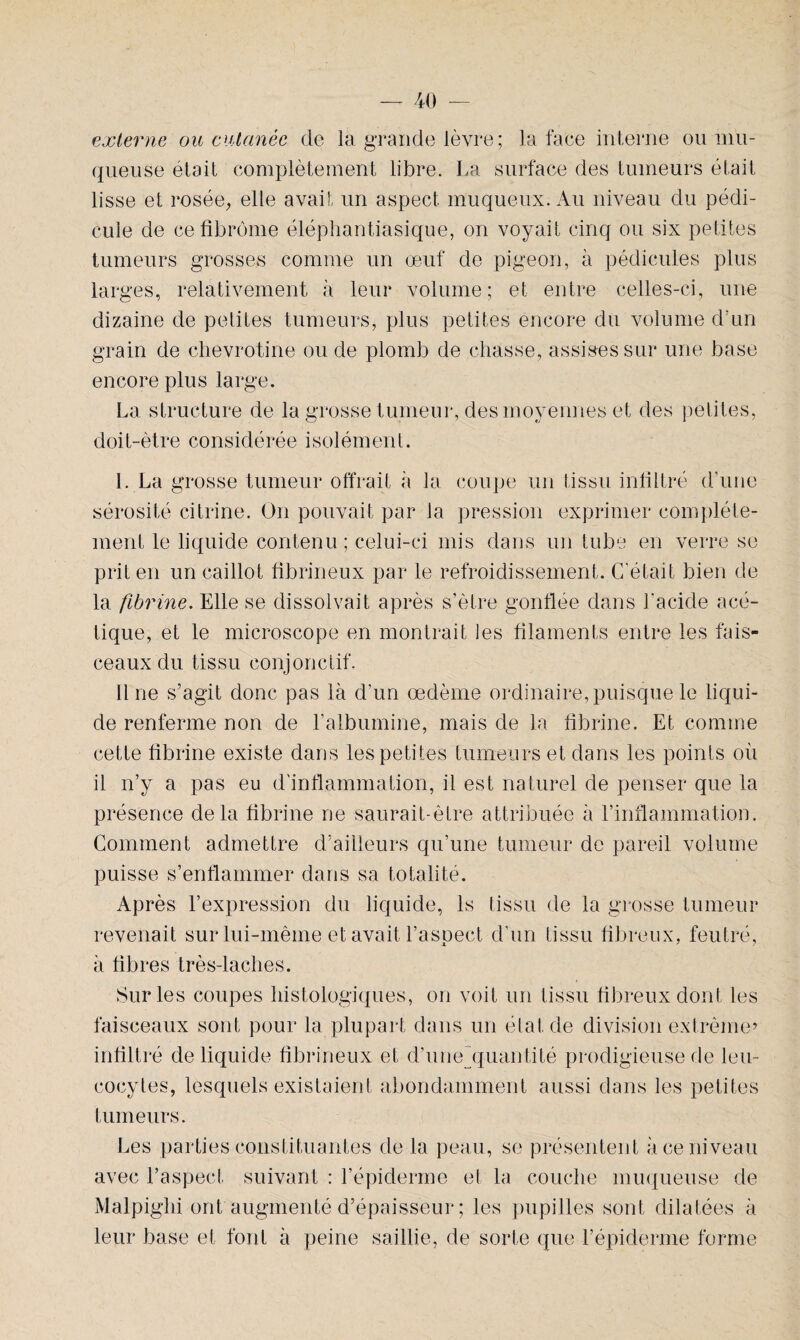 externe ou cutanée de la grande lèvre; la face interne ou mu¬ queuse était complètement libre. La surface des tumeurs était lisse et rosée, elle avait un aspect muqueux. Au niveau du pédi¬ cule de ce fibrome éléphantiasique, on voyait cinq ou six petites tumeurs grosses comme un œuf de pigeon, à pédicules plus larges, relativement à leur volume; et entre celles-ci, une dizaine de petites tumeurs, plus petites encore du volume d’un grain de chevrotine ou de plomb de chasse, assises sur une base encore plus large. La structure de la grosse tumeur, des moyennes et des petites, doit-ètre considérée isolément. I. La grosse tumeur offrait à la coupe un tissu infiltré d'une sérosité citrine. On pouvait par la pression exprimer complète¬ ment le liquide contenu; celui-ci mis dans un tube en verre se prit en un caillot fibrineux par le refroidissement. C'était bien de la fibrine. Elle se dissolvait après s’ètre gonflée dans l'acide acé¬ tique, et le microscope en montrait les filaments entre les fais¬ ceaux du tissu conjonctif. Il ne s’agit donc pas là d’un œdème ordinaire, puisque le liqui¬ de renferme non de l’albumine, mais de la fibrine. Et comme cette fibrine existe dans les petites tumeurs et dans les points où il n’y a pas eu d'inflammation, il est naturel de penser que la présence delà fibrine ne saurait-être attribuée à l’inflammation. Comment admettre d’ailleurs qu’une tumeur de pareil volume puisse s’enflammer dans sa totalité. Après l’expression du liquide, ls tissu de la grosse tumeur revenait sur lui-même et avait l’aspect d'un tissu fibreux, feutré, à fibres très-laches. Sur les coupes histologiques, on voit un tissu fibreux dont les faisceaux sont pour la plupart dans un état de division extrême’ infiltré de liquide fibrineux et d’une'quantité prodigieuse de leu¬ cocytes, lesquels existaient abondamment aussi dans les petites tumeurs. Les parties constituantes de la peau, se présentent à ce niveau avec l’aspect suivant : l’épiderme et la couche muqueuse de Malpighi ont augmenté d’épaisseur ; les pupilles sont dilatées à leur base et font à peine saillie, de sorte que l’épiderme forme