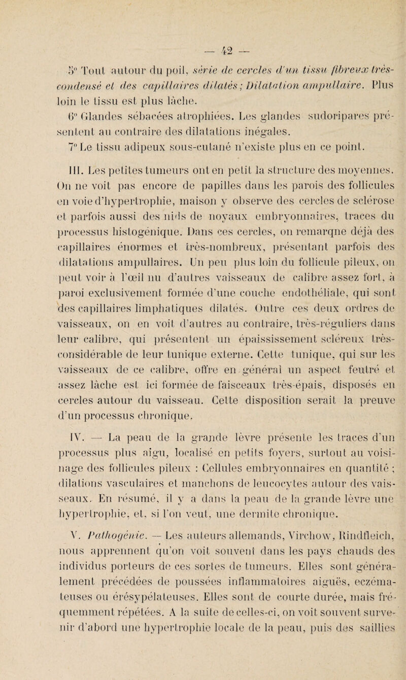 ■5° Tout autour du poil, série de cercles d’un tissu fibreux très- condensé et des capillaires dilatés ; Dilatation ampullaire. Plus loin le tissu est plus lâche. 6° Glandes sébacées atrophiées. Les glandes sudoripares pré¬ sentent au contraire des dilatations inégales. 7° Le tissu adipeux sous-cutané n’existe plus en ce point. III. Les petites tumeurs ont en petit la structure des moyennes. On ne voit pas encore de papilles dans les parois des follicules en voie d’hypertrophie, maison y observe des cercles de sclérose et parfois aussi des nids de noyaux embryonnaires, traces du processus histogénique. Dans ces cercles, on remarque déjà des capillaires énormes et très-nombreux, présentant parfois des dilatations ampullaires. Un peu plus loin du follicule pileux, on peut voir à l’œil nu d’autres vaisseaux de calibre assez fort, à paroi exclusivement formée d’une couche endothéliale, qui sont des capillaires limphatiques dilatés. Outre ces deux ordres de vaisseaux, on en voit d’autres au contraire, très-réguliers dans leur calibre, qui présentent un épaississement scléreux très- considérable de leur tunique externe. Cette tunique, qui sur les vaisseaux de ce calibre, offre en général un aspect feutré et assez lâche est ici formée de faisceaux très-épais, disposés en cercles autour du vaisseau. Cette disposition serait la preuve d’un processus chronique, IV. — La peau de la grande lèvre présente les traces d’un processus plus aigu, localisé en petits foyers, surtout au voisi¬ nage des follicules pileux : Cellules embryonnaires en quantité ; dilations vasculaires et manchons de leucocytes autour des vais- seaux. En résumé, il y a dans la peau de la grande lèvre une hypertrophie, et, si l’on veut, une dermite chronique. V. Patliogénie. — Les auteurs allemands, Virchow, Rindfleich, * nous apprennent qu’on voit souvent dans les pays chauds des individus porteurs de ces sortes de tumeurs. Elles sont généra¬ lement précédées de poussées inflammatoires aiguës, eczéma¬ teuses ou érésypélateuses. Elles sont de courte durée, mais fré¬ quemment répétées. A la suite de celles-ci, on voit souvent surve¬ nir d’abord une hypertrophie locale de la peau, puis des saillies