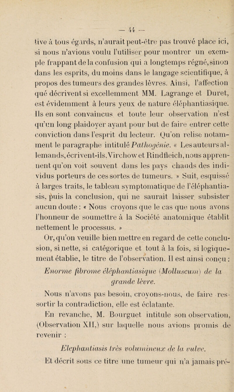 tive à tous égards, n’aurait peut-être pas trouvé place ici, si nous n’avions voulu l’utiliser pour montrer un exem¬ ple frappant de la confusion qui a longtemps régné, sinon dans les esprits, du moins dans le langage scientifique, à propos des tumeurs des grandes lèvres. Aûnsi, l’affection qué décrivent si excellemment MM. Lagrange et Duret, est évidemment à leurs yeux de nature éléphantiasique. Ils en sont convaincus et toute leur observation n’est qu’un long plaidoyer ayant pour but de faire entrer cette conviction dans l’esprit du lecteur. Qu’on relise notam¬ ment le paragraphe intitulé Pathogénie. « Les auteurs al¬ lemands, écrivent-ils,Virchow et Rindfleich, nous appren¬ nent qu'on voit souvent dans les pays chauds des indi¬ vidus porteurs de ces sortes de tumeurs. » Suit, esquissé à larges traits, le tableau symptomatique de l’éléphantia- sis, ]5uis la conclusion, qui ne saurait laisser subsister aucun doute : « Nous croyons que le cas que nous avons l’honneur de soumettre à la Société anatomique établit nettement le processus. » Or, qu’on veuille bien mettre en regard de cette conclu¬ sion, si nette, si catégorique et tout à la fois, si logique¬ ment établie, le titre de l’observation. Il est ainsi conçu : Enorme fibrome éléphantiasique (.Molluscum) de la grande lèvre. Nous n’avons pas besoin, croyons-nous, de faire res¬ sortir la contradiction, elle est éclatante. En revanche, M. Bourguet intitule son observation, (Observation XII,) sur laquelle nous avions promis de revenir : Elephantiasis très volumineux de lai vulve. Et décrit sous ce titre une tumeur qui n’a jamais pré-