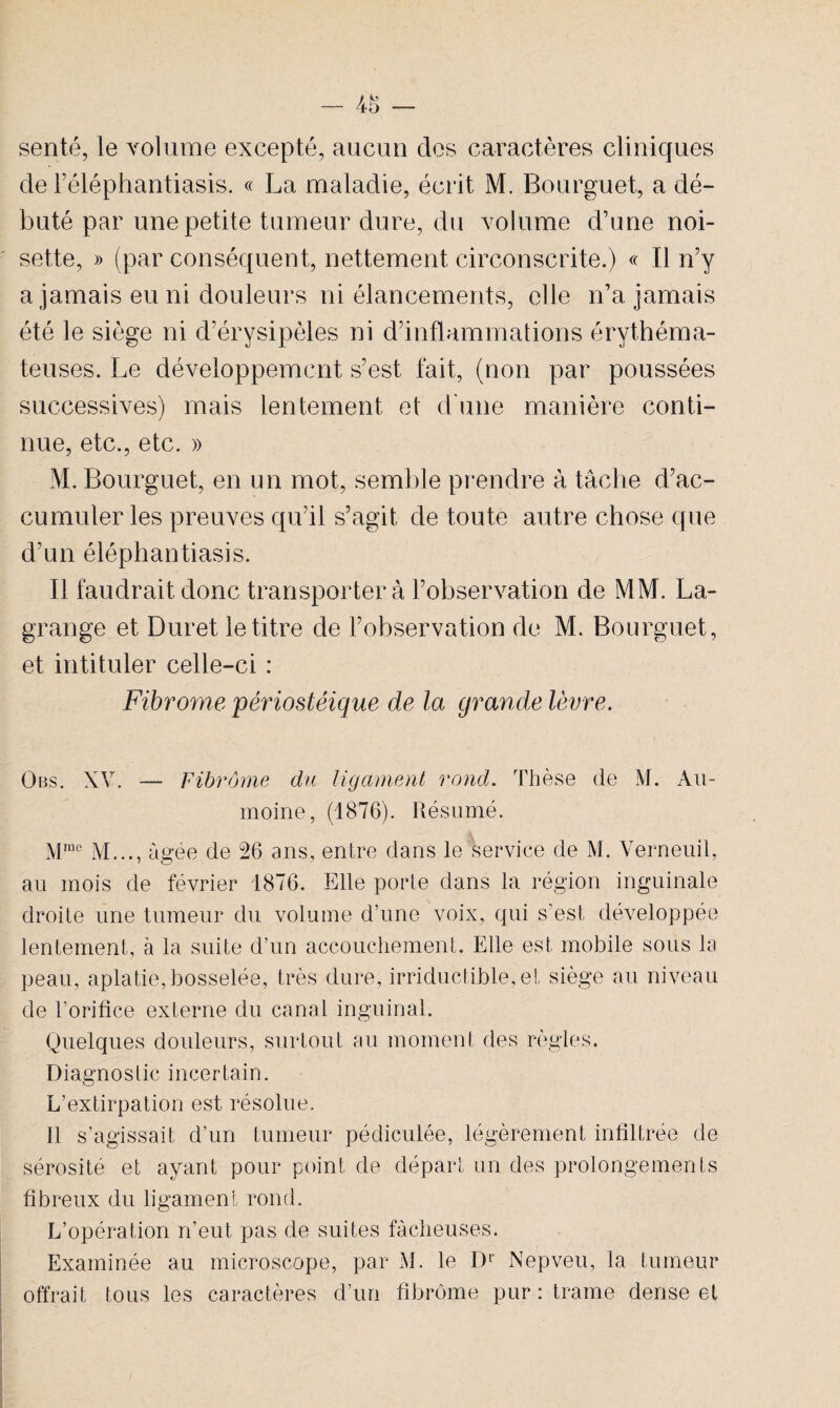 senté, le volume excepté, aucun des caractères cliniques de Féléphantiasis. « La maladie, écrit M. Bourguet, a dé¬ buté par une petite tumeur dure, du volume d’une noi¬ sette, » (par conséquent, nettement circonscrite.) « Il n’y a jamais eu ni douleurs ni élancements, elle n’a jamais été le siège ni d’érysipèles ni d’inflammations érythéma¬ teuses. Le développement s’est fait, (non par poussées successives) mais lentement et d’une manière conti¬ nue, etc., etc. » M. Bourguet, en un mot, semble prendre à tâche d’ac¬ cumuler les preuves qu’il s’agit de toute autre chose que d’un éléphantiasis. Il faudrait donc transportera l’observation de MM. La¬ grange et Duret le titre de l’observation de M. Bourguet, et intituler celle-ci : Fibrome périostéique de la grande lèvre. Obs. XV. — Fibrome du ligament rond. Thèse de M. Au- moine, (1876). Résumé. Mrac M..., âgée de 26 ans, entre dans le service de M. Verneuil, au mois de février 1876. Elle porte dans la région inguinale droite une tumeur du volume d’une voix, qui s’est développée lentement, à la suite d’un accouchement. Elle est mobile sous la peau, aplatie,bosselée, très dure, irriductible,et siège au niveau de l’orifice externe du canal inguinal. Quelques douleurs, surtout au moment des règles. Diagnostic incertain. L’extirpation est résolue. Il s’agissait d’un tumeur pédiculée, légèrement infiltrée de sérosité et ayant pour point de départ un des prolongements fibreux du ligament rond. L’opération n’eut pas de suites fâcheuses. Examinée au microscope, par M. le Dr Nepveu, la tumeur offrait tous les caractères d’un fibrome pur : trame dense et