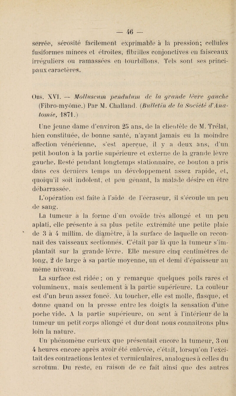 serrée, sérosité facilement, exprimable à la pression; cellules fusiformes minces et étroites, fibrilles conjonctives en faisceaux irréguliers ou ramassées en tourbillons. Tels sont ses princi¬ paux caractères. Obs. XVI. — Molluscum pendulum de la grande lèvre gauche (Fibro-myôme.) Par M. Challand. (Bulletin de la Société d'Ana¬ tomie, 1871.) Une jeune dame d’environ 25 ans, de la clientèle de M. Trélat, bien constituée, de bonne santé, n’ayant jamais eu la moindre affection vénérienne, s’est aperçue, il y a deux ans, d’un petit bouton à la partie supérieure et externe de la grande lèvre gauche. Resté pendant longtemps stationnaire, ce bouton a pris dans ces derniers temps un développement assez rapide, et, quoiqu’il soit indolent, et peu gênant, la malade désire en être débarrassée. L’opération est faite à l’aide de l’écraseur, il s’écoule un peu de sang. La tumeur a la forme d'un ovoïde très allongé et un peu aplati, elle présente à sa plus petite extrémité une petite plaie de 8 à 4 millim. de diamètre, à la surface de laquelle on recon¬ naît des vaisseaux sectionnés. C’était par là que la tumeur s’im¬ plantait sur la grande lèvre. Elle mesure cinq centimètres de long, 2 de large à sa partie moyenne, un et demi d’épaisseur au même niveau. La surface est ridée ; on y remarque quelques poils rares et volumineux, mais seulement à la partie supérieure. La couleur est d’un brun assez foncé. Au toucher, elle est molle, flasque, et donne quand on la presse entre les doigts la sensation d’une poche vide. A la partie supérieure, on sent à l’intérieur de la tumeur un petit corps allongé et dur dont nous connaîtrons plus loin la nature. Un phénomène curieux que présentait encore la tumeur, 3 ou 4 heures encore après avoir été enlevée, c’était, lorsqu'on l’exci¬ tait des contractions lentes et vermiculaires, analogues à celles du scrotum. Du reste, en raison de ce fait ainsi que des autres