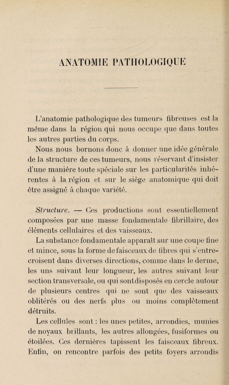 ANATOMIE PATHOLOGIQUE L’anatomie pathologique des tumeurs fibreuses est la meme dans la région qui nous occupe que dans toutes les autres parties du corps. Nous nous bornons donc à donner une idée générale de la structure de ces tumeurs, nous réservant d’insister d’une manière toute spéciale sur les particularités inhé¬ rentes à la région et sur le siège anatomique qui doit être assigné à chaque variété. Structure. — Ces productions sont essentiellement composées par une masse fondamentale fibrillaire, des éléments cellulaires et des vaisseaux. La substance fondamentale apparaît sur une coupe fine et mince, sous la forme de faisceaux de fibres qui s’entre¬ croisent dans diverses directions, comme dans le derme, les uns suivant leur longueur, les autres suivant leur section transversale, ou qui sont disposés en cercle autour de plusieurs centres qui ne sont que des vaisseaux oblitérés ou des nerfs plus ou moins complètement détruits. Les cellules sont : les unes petites, arrondies, munies de noyaux brillants, les autres allongées, fusiformes ou étoilées. Ces dernières tapissent les faisceaux fibreux. Enfin, on rencontre parfois des petits foyers arrondis