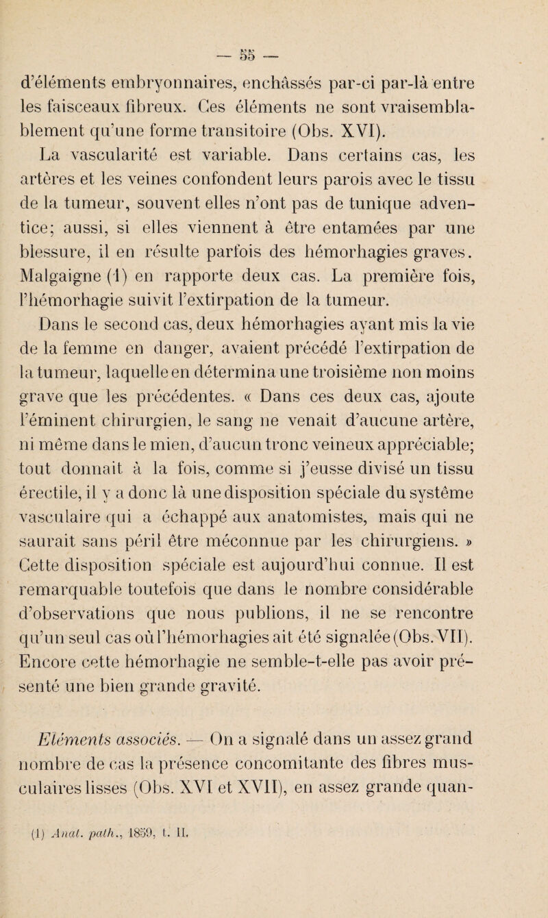d’éléments embryonnaires, enchâssés par-ci par-là entre les faisceaux fibreux. Ces éléments ne sont vraisembla¬ blement qu’une forme transitoire (Obs. XVI). La vascularité est variable. Dans certains cas, les artères et les veines confondent leurs parois avec le tissu de la tumeur, souvent elles n’ont pas de tunique adven¬ tice; aussi, si elles viennent à être entamées par une blessure, il en résulte parfois des hémorhagies graves. Malgaigne (1) en rapporte deux cas. La première fois, l’hémorhagie suivit l’extirpation de la tumeur. Dans le second cas, deux hémorhagies ayant mis la vie de la femme en danger, avaient précédé l’extirpation de la tumeur, laquelle en détermina une troisième non moins grave que les précédentes. « Dans ces deux cas, ajoute l’éminent chirurgien, le sang ne venait d’aucune artère, ni même dans le mien, d’aucun tronc veineux appréciable; tout donnait à la fois, comme si j’eusse divisé un tissu érectile, il y a donc là une disposition spéciale du système vasculaire qui a échappé aux anatomistes, mais qui ne saurait sans péril être méconnue par les chirurgiens. » Cette disposition spéciale est aujourd’hui connue. Il est remarquable toutefois que dans le nombre considérable d’observations que nous publions, il ne se rencontre qu’un seul cas oùfhémorhagies ait été signalée (Obs. VII). Encore cette bémorhagie ne semble-t-elle pas avoir pré¬ senté une bien grande gravité. Eléments associés. — On a signalé dans un assez grand nombre de cas la présence concomitante des fibres mus¬ culaires lisses (Obs. XVI et XVII), en assez grande quan- (1) Anat. pcith., 1859, t. II,