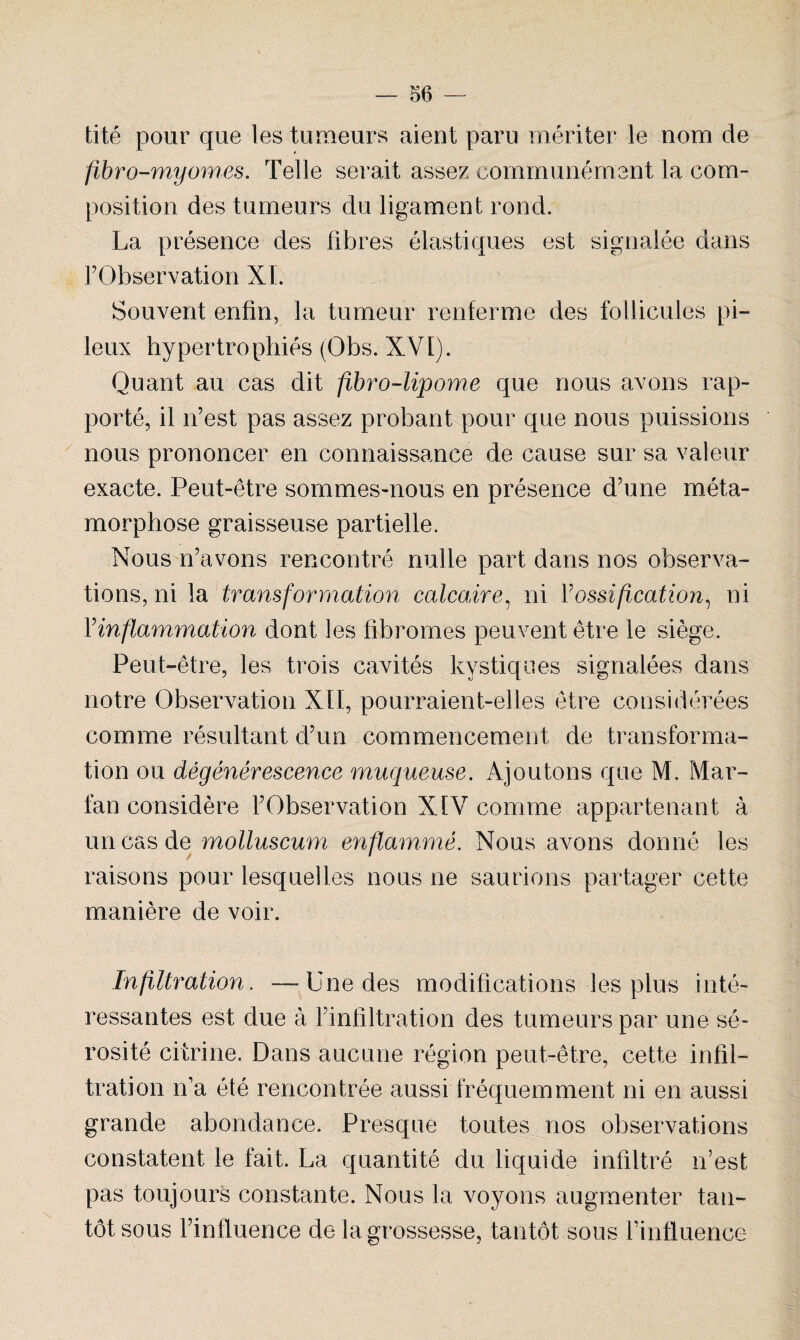 tité pour que les tumeurs aient paru mériter le nom de fibro-myornes. Telle serait assez communément la com¬ position des tumeurs du ligament rond. l’Observation XI. Souvent enfin, la tumeur renferme des follicules pi¬ leux hypertrophiés (Obs. XVI). Quant au cas dit fibre-lipome que nous avons rap¬ porté, il n’est pas assez probant pour que nous puissions nous prononcer en connaissance de cause sur sa valeur exacte. Peut-être sommes-nous en présence d’une méta¬ morphose graisseuse partielle. Nous n’avons rencontré nulle part dans nos observa¬ tions, ni la transformation calcaire, ni Y ossification, ni Yinflammation dont les fibromes peuvent être le siège. Peut-être, les trois cavités kystiques signalées dans notre Observation XII, pourraient-elles être considérées comme résultant d’un commencement de transforma¬ tion ou dégénérescence muqueuse. Ajoutons que M. Mar- fan considère l’Observation XIV comme appartenant à un cas de molluscum enflammé. Nous avons donné les raisons pour lesquelles nous ne saurions partager cette manière de voir. Infiltration. -—Une des modifications les plus inté¬ ressantes est due à l’infiltration des tumeurs par une sé¬ rosité citrine. Dans aucune région peut-être, cette infil¬ tration n’a été rencontrée aussi fréquemment ni en aussi grande abondance. Presque toutes nos observations constatent le fait. La quantité du liquide infiltré n’est pas toujours constante. Nous la voyons augmenter tan¬ tôt sous l’influence de la grossesse, tantôt sous l’influence