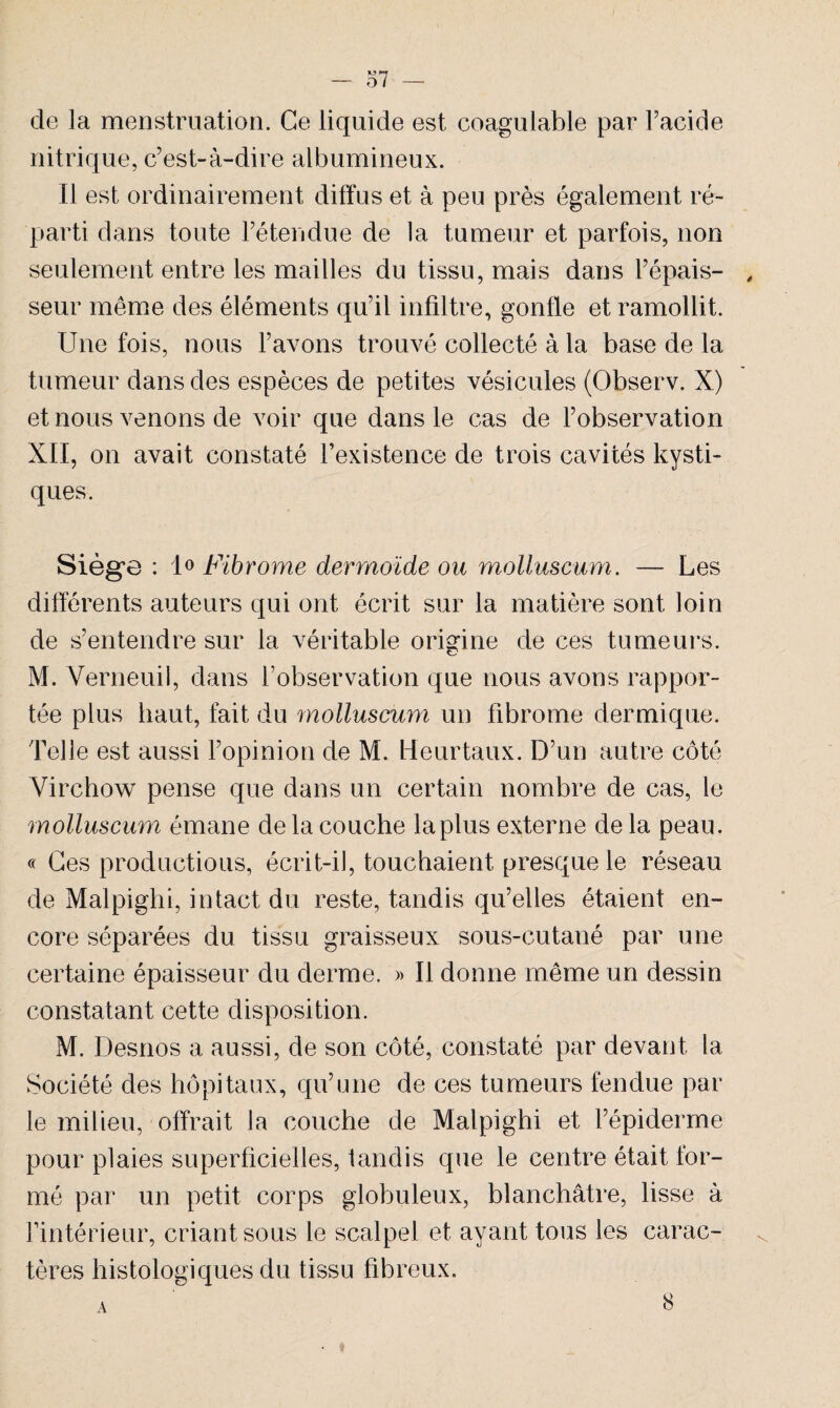 — o 7 — de la menstruation. Ce liquide est coagulable par Facide nitrique, c’est-à-dire albumineux. Il est ordinairement diffus et à peu près également ré¬ parti dans toute l’étendue de la tumeur et parfois, non seulement entre les mailles du tissu, mais dans l’épais- , seur même des éléments qu’il infiltre, gonfle et ramollit. Une fois, nous l’avons trouvé collecté à la base de la tumeur dans des espèces de petites vésicules (Observ. X) et nous venons de voir que dans le cas de l’observation XII, on avait constaté l’existence de trois cavités kysti¬ ques. Siège : 1° Fibrome dermoïde ou molluscum. — Les différents auteurs qui ont écrit sur la matière sont loin de s’entendre sur la véritable origine de ces tumeurs. M. Verneuil, dans l’observation que nous avons rappor¬ tée plus haut, fait du molluscum un fibrome dermique. Telle est aussi l’opinion de M. Heurtaux. D’un autre côté Virchow pense que dans un certain nombre de cas, le molluscum émane de la couche la plus externe de la peau. « Ces productions, écrit-il, touchaient presque le réseau de Malpighi, intact du reste, tandis qu’elles étaient en¬ core séparées du tissu graisseux sous-cutané par une certaine épaisseur du derme. » Il donne même un dessin constatant cette disposition. M. Desnos a aussi, de son côté, constaté par devant la Société des hôpitaux, qu’une de ces tumeurs fendue par le milieu, offrait la couche de Malpighi et l’épiderme pour plaies superficielles, tandis que le centre était for¬ mé par un petit corps globuleux, blanchâtre, lisse à l’intérieur, criant sous le scalpel et ayant tous les carac¬ tères histologiques du tissu fibreux. A 8