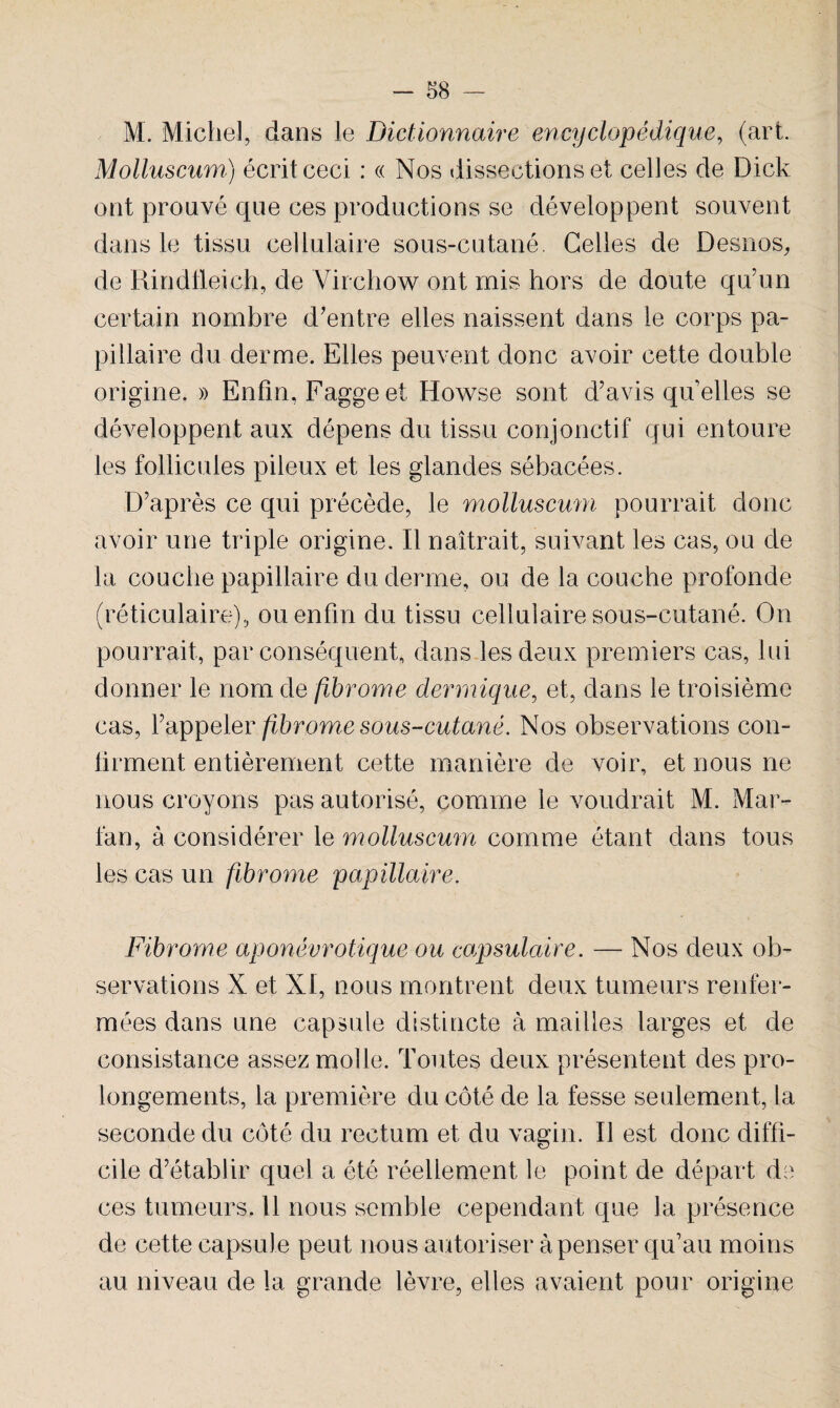 M. Michel, dans le Dictionnaire encyclopédique, (art. Molluscum) écrit ceci : « Nos dissections et celles de Dick ont prouvé que ces productions se développent souvent dans le tissu cellulaire sous-cutané. Celles de Desnos, de Rindtleich, de Virchow ont mis hors de doute qu’un certain nombre d’entre elles naissent dans le corps pa¬ pillaire du derme. Elles peuvent donc avoir cette double origine. » Enfin, Fagge et Howse sont d’avis qu'elles se développent aux dépens du tissu conjonctif qui entoure les follicules pileux et les glandes sébacées. D’après ce qui précède, le molluscum pourrait donc avoir une triple origine. Il naîtrait, suivant les cas, ou de la couche papillaire du derme, ou de la couche profonde (réticulaire), ou enfin du tissu cellulaire sous-cutané. On pourrait, par conséquent, dans les deux premiers cas, lui donner le nom de fibrome dermique, et, dans le troisième cas, l’appeler fibrome sous-cutané. Nos observations con¬ firment entièrement cette manière de voir, et nous ne nous croyons pas autorisé, comme le voudrait M. Mar- lan, à considérer le molluscum comme étant dans tous les cas un fibrome papillaire. Fibrome aponévrotique ou capsulaire. — Nos deux ob¬ servations X et XI, nous montrent deux tumeurs renfer¬ mées dans une capsule distincte à mailles larges et de consistance assez molle. Toutes deux présentent des pro¬ longements, la première du côté de la fesse seulement, la seconde du côté du rectum et du vagin. Il est donc diffi¬ cile d’établir quel a été réellement le point de départ de ces tumeurs. Il nous semble cependant que la présence de cette capsule peut nous autoriser à penser qu’au moins au niveau de la grande lèvre, elles avaient pour origine