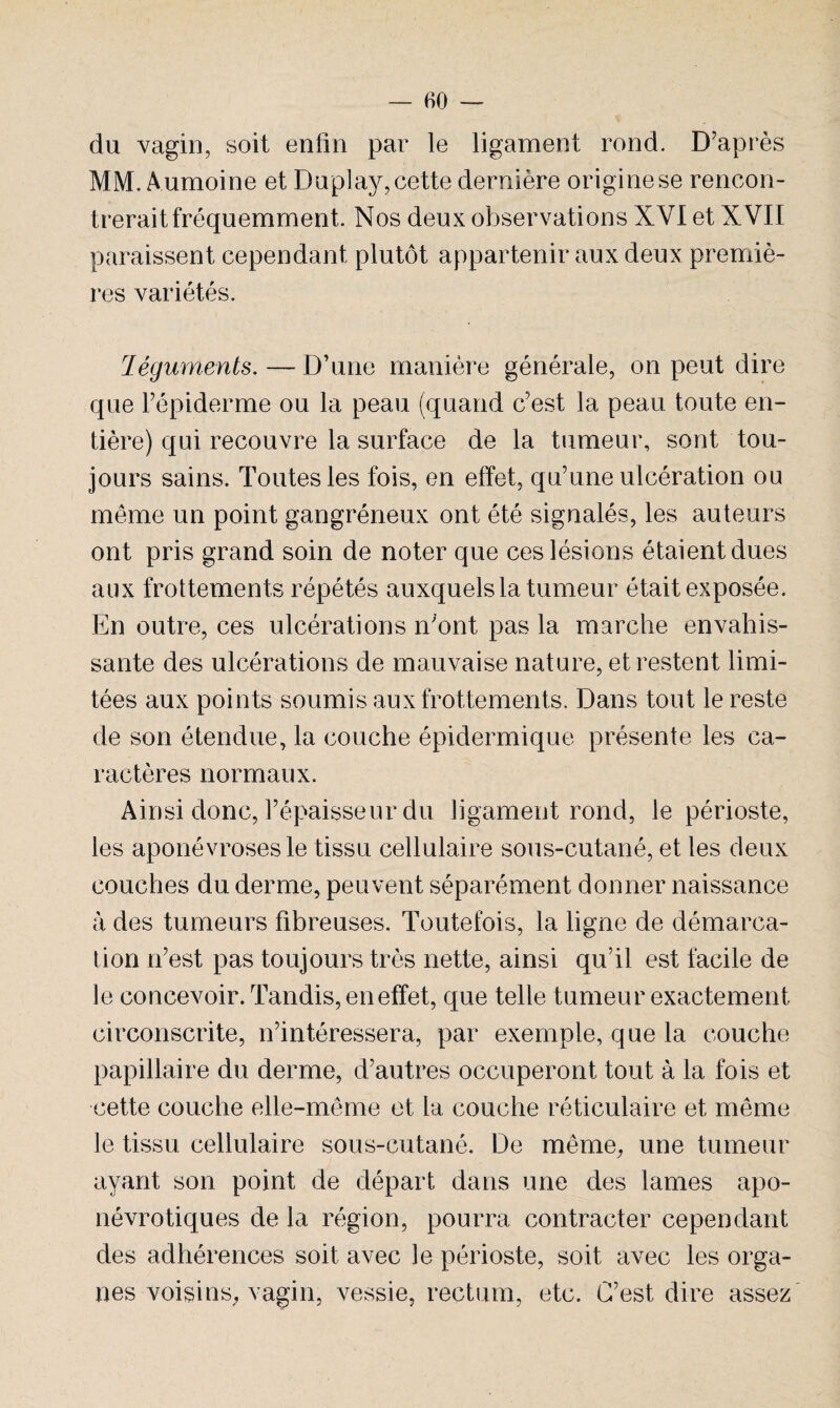 du vagin, soit enfin par le ligament rond. D'après MM. Aumoine et Duplay, cette dernière origine se rencon¬ trerait fréquemment. Nos deux observations XVI et XVII paraissent cependant plutôt appartenir aux deux premiè¬ res variétés. Téguments.—D’une manière générale, on peut dire que l’épiderme ou la peau (quand c’est la peau toute en¬ tière) qui recouvre la surface de la tumeur, sont tou¬ jours sains. Toutes les fois, en effet, qu’une ulcération ou même un point gangréneux ont été signalés, les auteurs ont pris grand soin de noter que ces lésions étaient dues aux frottements répétés auxquels la tumeur était exposée. En outre, ces ulcérations n'ont pas la marche envahis¬ sante des ulcérations de mauvaise nature, et restent limi¬ tées aux points soumis aux frottements. Dans tout le reste de son étendue, la couche épidermique présente les ca¬ ractères normaux. Ainsi donc, l’épaisseur du ligament rond, le périoste, les aponévroses le tissu cellulaire sous-cutané, et les deux couches du derme, peuvent séparément donner naissance à des tumeurs fibreuses. Toutefois, la ligne de démarca¬ tion n’est pas toujours très nette, ainsi qu’il est facile de le concevoir. Tandis, en effet, que telle tumeur exactement circonscrite, n’intéressera, par exemple, que la couche papillaire du derme, d’autres occuperont tout à la fois et cette couche elle-même et la couche réticulaire et même le tissu cellulaire sous-cutané. De même, une tumeur ayant son point de départ dans une des lames apo- névrotiques de la région, pourra contracter cependant des adhérences soit avec le périoste, soit avec les orga¬ nes voisins, vagin, vessie, rectum, etc. C’est dire assez