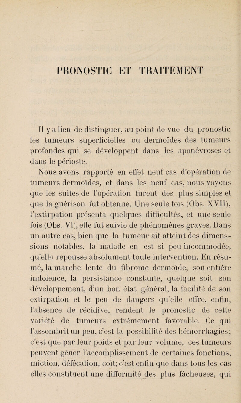 PRONOSTIC ET TRAITEMENT Il y a lieu de distinguer, au point de vue du pronostic les tumeurs superficielles ou dermoïdes des tumeurs profondes qui se développent dans les aponévroses et dans le périoste. Nous avons rapporté en effet neuf cas d’opération de tumeurs dermoïdes, et dans les neuf cas, nous voyons que les suites de l’opération furent des plus simples et que la guérison fut obtenue. Une seule fois (Obs. XVII), fextirpation présenta quelques difficultés, et une seule fois (Obs. VI), elle fut suivie de phénomènes graves. Dans un autre cas, bien que la tumeur ait atteint des dimens- sions notables, la malade en est si peu incommodée, qu’elle repousse absolument toute intervention. En résu¬ mé, la marche lente du fibrome dermoïde, son entière indolence, la persistance constante, quelque soit son développement, d’un bon état général, la facilité de son extirpation et le peu de dangers qu’elle offre, enfin, l’absence de récidive, rendent le pronostic de cette variété de tumeurs extrêmement favorable. Ce qui l’assombrit un peu, c’est la possibilité des hémorrhagies; c’est que par leur poids et par leur volume, ces tumeurs peuvent gêner l’accomplissement de certaines fonctions, miction, défécation, coït; c’est enfin que dans tous les cas elles constituent une difformité des plus fâcheuses, qui