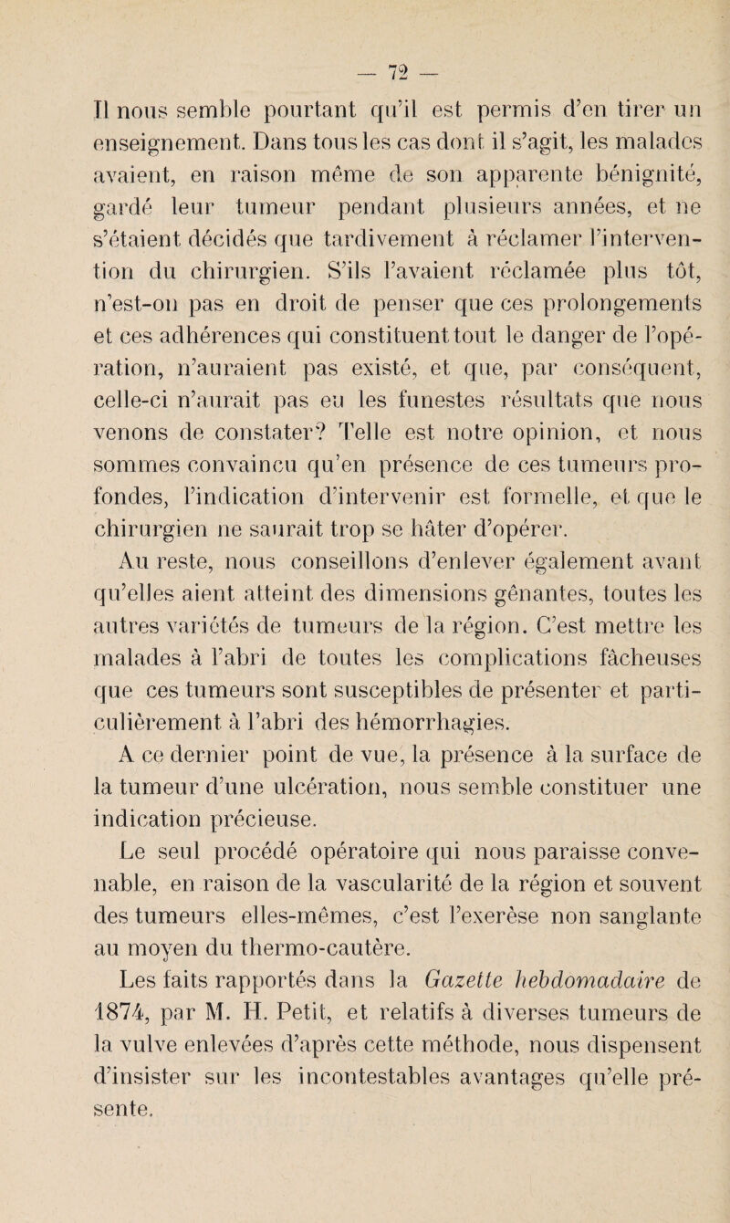 _ 75 _ Il nous semble pourtant qu’il est permis d’en tirer un enseignement. Dans tous les cas dont il s’agit, les malades avaient, en raison même de son apparente bénignité, gardé leur tumeur pendant plusieurs années, et ne s’étaient décidés que tardivement à réclamer l’interven¬ tion du chirurgien. S’ils l’avaient réclamée plus tôt, n’est-on pas en droit de penser que ces prolongements et ces adhérences qui constituent tout le danger de l’opé¬ ration, n’auraient pas existé, et que, par conséquent, celle-ci n’aurait pas eu les funestes résultats que nous venons de constater? Telle est notre opinion, et nous sommes convaincu qu’en présence de ces tumeurs pro¬ fondes, l’indication d’intervenir est formelle, et que le chirurgien ne saurait trop se hâter d’opérer. Au reste, nous conseillons d’enlever également avant qu’elles aient atteint des dimensions gênantes, toutes les autres variétés de tumeurs de la région. C’est mettre les malades à l’abri de toutes les complications fâcheuses que ces tumeurs sont susceptibles de présenter et parti¬ culièrement à l’abri des hémorrhagies. A ce dernier point de vue, la présence à la surface de la tumeur d’une ulcération, nous semble constituer une indication précieuse. Le seul procédé opératoire qui nous paraisse conve¬ nable, en raison de la vascularité de la région et souvent des tumeurs elles-mêmes, c’est l’exerèse non sanglante au moyen du thermo-cautère. Les faits rapportés dans la Gazette hebdomadaire de 1874, par M. H. Petit, et relatifs à diverses tumeurs de la vulve enlevées d’après cette méthode, nous dispensent d’insister sur les incontestables avantages qu’elle pré¬ sente.