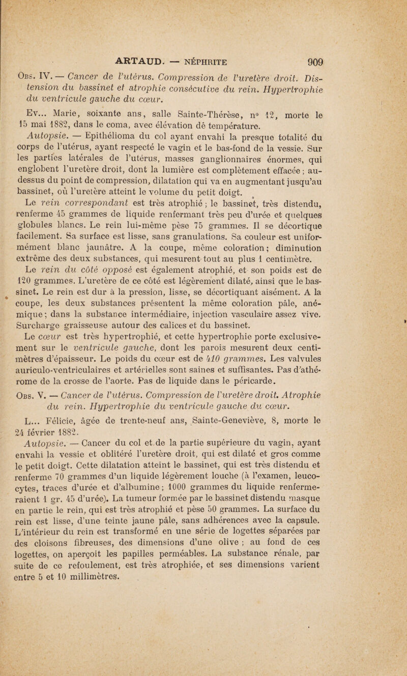 Obs. IV.— Cancer de Vutèrus. Compression de Vuretère droit. Dis¬ tension du bassinet et atrophie consécutive du rein. Hypertrophie du ventricule gauche du cœur. Ev... Marie, soixante ans, salle Sainte-Thérèse, n° 12, morte le 15 mai 1882, dans le coma, avec élévation dé température. Autopsie. — Epithélioma du col ayant envahi la presque totalité du corps de Y utérus, ayant respecté le vagin et le bas-fond de la vessie. Sur les parties latérales de l’utérus, masses ganglionnaires énormes, qui englobent l’uretère droit, dont la lumière est complètement effacée; au- dessus du point de compression, dilatation qui va en augmentant jusqu’au bassinet, où l’uretère atteint le volume du petit doigt. Le rein correspondant est très atrophié ; le bassinet, très distendu, renferme 45 grammes de liquide renfermant très peu d’urée et quelques globules blancs. Le rein lui-même pèse 75 grammes. Il se décortique facilement. Sa surface est lisse, sans granulations. Sa couleur est unifor¬ mément blanc jaunâtre. A la coupe, même coloration ; diminution extrême des deux substances, qui mesurent tout au plus 1 centimètre. Le rein du côté opposé est également atrophié, et son poids est de 120 grammes. L’uretère de ce côté est légèrement dilaté, ainsi que le bas¬ sinet. Le rein est dur à la pression, lisse, se décortiquant aisément. A la coupe, les deux substances présentent la même coloration pâle, ané¬ mique ; dans la substance intermédiaire, injection vasculaire assez vive. Surcharge graisseuse autour des calices et du bassinet. Le cœur est très hypertrophié, et cette hypertrophie porte exclusive¬ ment sur le ventricule gauche, dont les parois mesurent deux centi¬ mètres d’épaisseur. Le poids du cœur est de 410 grammes. Les valvules auriculo-ventriculaires et artérielles sont saines et suffisantes. Pas d’athé- rome de la crosse de l’aorte. Pas de liquide dans le péricarde. Obs. V. — Cancer de Vutèrus. Compression de Vuretère droit. Atrophie du rein. Hypertrophie du ventricule gauche du cœur. L... Félicie, âgée de trente-neuf ans, Sainte-Geneviève, 8, morte le 24 février 1882. Autopsie. — Cancer du col et de la partie supérieure du vagin, ayant envahi la vessie et oblitéré l’uretère droit, qui est dilaté et gros comme le petit doigt. Cette dilatation atteint le bassinet, qui est très distendu et renferme 70 grammes d’un liquide légèrement louche (à l’examen, leuco¬ cytes, traces d’urée et d’albumine; 1000 grammes du liquide renferme¬ raient 1 gr. 45 d’urée). La tumeur formée par le bassinet distendu masque en partie le rein, qui est très atrophié et pèse 50 grammes. La surface du rein est lisse, d’une teinte jaune pâle, sans adhérences avec la capsule. L’intérieur du rein est transformé en une série de logettes séparées par des cloisons fibreuses, des dimensions d’une olive ; au fond de ces logettes, on aperçoit les papilles perméables. La substance rénale, par suite de ce refoulement, est très atrophiée, et ses dimensions varient entre 5 et 10 millimètres.