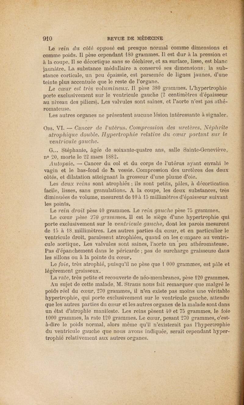 Le rein du côté opposé est presque normal comme dimensions et comme poids. Il pèse cependant 180 grammes. Il est dur à la pression et à la coupe. Il se décortique sans se déchirer, et sa surface, lisse, est blanc jaunâtre. La substance médullaire a conservé ses dimensions ; la sub¬ stance corticale, un peu épaissie, est parsemée de lignes jaunes, d’une teinte plus accentuée que le reste de l’organe. Le cœur est très volumineux. Il pèse 380 grammes. L’hypertrophie porte exclusivement sur le ventricule gauche (2 centimètres d'épaisseur au niveau des piliers). Les valvules sont saines, et l’aorte n’est pas athé¬ romateuse. Les autres organes ne présentent aucune lésion intéressante à signaler. Obs. VI. —• Cancer de l’utérus. Compression des uretères. Néphrite atrophique double. Hypertrophie relative du cœur portant sur le ventricule gauche. G... Stéphanie, âgée de soixante-quatre ans, salle Sainte-Geneviève, n° 20, morte le 22 mars 1882. Autopsie. — Cancer du col et du corps de l’utérus avant envahi le vagin et le bas-fond de îa vessie. Compression des uretères des deux côtés, et dilatation atteignant la grosseur d’une plume d’oie. Les deux reins sont atrophiés ; ils sont petits, pâles, à décortication facile, lisses, sans granulations. A la coupe, les deux substances, très diminuées de volume, mesurent de 10 à 15 millimètres d’épaisseur suivant les points. Le rein droit pèse 40 grammes. Le rein gauche pèse 75 grammes. Le cœur pèse 270 grammes. Il est le siège d’une hypertrophie qui porte exclusivement sur le ventricule gauche, dont les parois mesurent de 15 à 18. millimètres. Les autres parties du cœur, et en particulier le ventricule droit, paraissent atrophiées, quand on les compare au ventri¬ cule aortique. Les valvules sont saines, l’aorte un peu athéromateuse. Pas d’épanchement dans le péricarde ; pas de surcharge graisseuse dans les sillons ou à la pointe du cœur. Le foie, très atrophié, puisqu’il ne pèse que 1 000 grammes, est pâle et légèrement graisseux. La ratei très petite et recouverte de néo-membranes, pèse 120 grammes. Au sujet de cette malade, M. Straus nous fait remarquer que malgré le poids réel du cœur, 270 grammes, il n’en existe pas moins une véritable hypertrophie, qui porte exclusivement sur le ventricule gauche, attendu que les autres parties du cœur et les autres organes de la malade sont dans un état d’atrophie manifeste. Les reins pèsent 40 et 75 grammes, le foie 1000 grammes, la rate 120 grammes. Le cœur, pesant 270 grammes, c’est- à-dire le poids normal, alors même qu’il n’existerait pas l’hypertrophie du ventricule gauche que nous avons indiquée, serait cependant hyper¬ trophié relativement aux autres organes.