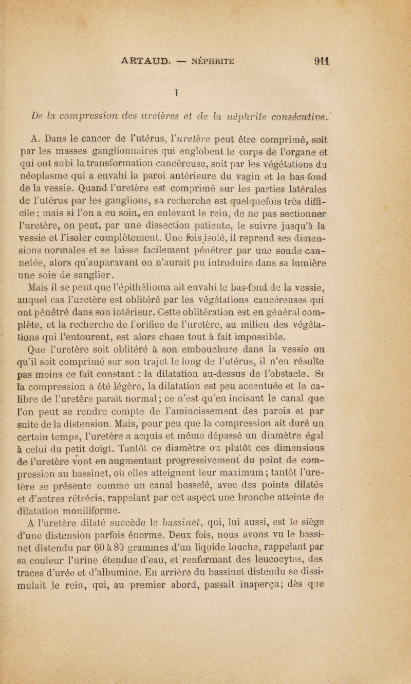 I De la compression des uretères et de lu néphrite consécutive. A. Dans le cancer de l’utérus, Yuretère peut être comprimé, soit par les masses ganglionnaires qui englobent le corps de l’organe et qui ont subi la transformation cancéreuse, soit par les végétations du néoplasme qui a envahi la paroi antérieure du vagin et le bas-fond de la vessie. Quand l’uretère est comprimé sur les parties latérales de l’utérus par les ganglions, sa recherche est quelquefois très diffi¬ cile ; mais si l’on a eu soin, en enlevant le rein, de ne pas sectionner l’uretère, on peut, par une dissection patiente, le suivre jusqu’à la vessie et l’isoler complètement. Une fois isolé, il reprend ses dimen¬ sions normales et se laisse facilement pénétrer par une sonde can¬ nelée, alors qu’auparavant on n’aurait pu introduire dans sa lumière une soie de sanglier. Mais il se peut que l’épithélioma ait envahi le bas-fond de la vessie, auquel cas l’uretère est oblitéré par les végétations cancéreuses qui ont pénétré dans son intérieur. Cette oblitération est en général com¬ plète, et la recherche de l’orifice de l’uretère, au milieu des végéta¬ tions qui l’entourent, est alors chose tout à fait impossible. Que l’uretère soit oblitéré à son embouchure dans la vessie ou qu’il soit comprimé sur son trajet le long de l’utérus, il n’en résulte pas moins ce fait constant : la dilatation au-dessus de l’obstacle. Si la compression a été légère, la dilatation est peu accentuée et le ca¬ libre de l’uretère paraît normal; ce n’est qu’en incisant le canal que l’on peut se rendre compte de l’amincissement des parois et par suite delà distension. Mais, pour peu que la compression ait duré un certain temps, l’uretère a acquis et même dépassé un diamètre égal à celui du petit doigt. Tantôt ce diamètre ou plutôt ces dimensions de l’uretère vont en augmentant progressivement’ du point de com¬ pression au bassinet, où elles atteignent leur maximum ; tantôt l’ure¬ tère se présente comme un canal bosselé, avec des points dilatés et d’autres rétrécis, rappelant par cet aspect une bronche atteinte de dilatation monilifprme. A l’uretère dilaté succède le bassinet, qui, lui aussi, est le siège d’une distension parfois énorme. Deux fois, nous avons vu le bassi¬ net distendu par 60 à 80 grammes d’un liquide louche, rappelant par sa couleur l’urine étendue d’eau, et'renfermant des leucocytes, des traces d’urée et d’albumine. En arrière du bassinet distendu se dissi¬ mulait le rein, qui, au premier abord, passait inaperçu; dès que