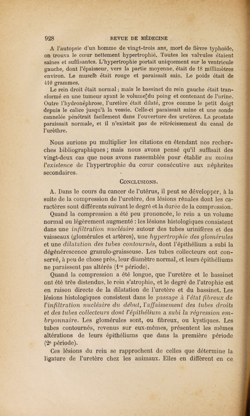 A l’autopsie d’un homme de vingt-trois ans, mort de fièvre typhoïde, on trouva le cœur nettement hypertrophié. Toutes les valvules étaient saines et suffisantes. L’hypertrophie portait uniquement sur le ventricule gauche, dont l’épaisseur, vers la partie moyenne, était de 18 millimètres environ. Le musclb était rouge et paraissait sain. Le poids était de 410 grammes. Le rein droit était normal ; mais le bassinet du rein gauche était tran¬ sformé en une tumeur ayant le volumeTdu poing et contenant de l’urine. Outre l’hydronéphrose, l’uretère'était dilaté, gros comme le petit doigt depuis le calice jusqu’à la vessie. Celle-ci paraissait saine et une sonde cannelée pénétrait facilement dans l’ouverture des uretères. La prostate paraissait normale, et il n’existait pas de rétrécissement du canal de l’urèthre. Nous aurions pu multiplier les citations en étendant nos recher¬ ches bibliographiques ; mais nous avons pensé qu’il suffisait des vingt-deux cas que nous avons rassemblés pour établir au moins l’existence de l’hypertrophie du cœur consécutive aux néphrites secondaires. Conclusions. A. Dans le cours du cancer de l’utérus, il peut se développer, à la suite de la compression de l’uretère, des lésions rénales dont les ca¬ ractères sont différents suivant le degré et la durée de la compression. Quand la compression a été peu prononcée, le rein a un volume normal ou légèrement augmenté : les lésions histologiques consistent dans une infiltration nucléaire autour des tubes urinifères et des vaisseaux (glomérules et artères), une hypertrophie des glomérules et une dilatation des tubes contournés, dont l’épithélium a subi la dégénérescence granulo-graisseuse. Les tubes collecteurs ont con¬ servé, à peu de chose près, leur diamètre normal, et leurs épithéliums ne paraissent pas altérés (lre période). Quand la compression a été longue, que l’uretère et le bassinet ont été très distendus, le rein s’atrophie, et le degré de l’atrophie est en raison directe de la dilatation de l’uretère et du bassinet. Les lésions histologiques consistent dans le passage a l’état fibreux de l’infiltration nucléaire du début, Y affaissement des tubes droits et des tubes collecteurs dont Vépithélium a subi la régression em¬ bryonnaire. Les glomérules sont, ou fibreux, ou kystiques. Les tubes contournés, revenus sur eux-mêmes, présentent les mêmes altérations de leurs épithéliums que dans la première période (2e période). Ces lésions du rein se rapprochent de celles que détermine la ligature de l’uretère chez les animaux. Elles en diffèrent en ce