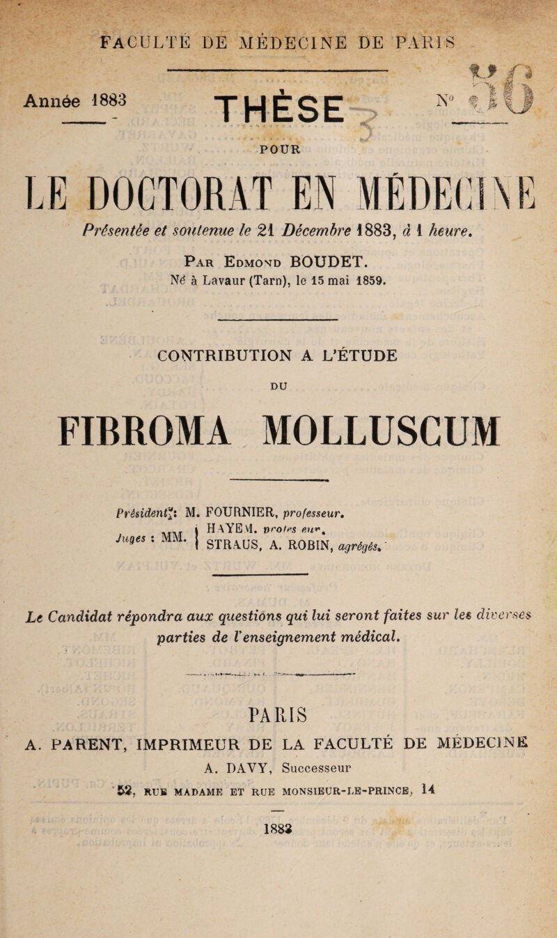 faculté de médecine de paris Année 1883 1 THESE POUR LE DOCTORAT EN MÉDECINE Présentée et soutenue le 21 Décembre 1883, à 1 heure. Par Edmond BOUDET. Né à Lavaur (Tarn), le 15 mai 1859. CONTRIBUTION A L’ÉTUDE DU FIBROMA MOLLUSCUM Président*: M. FOURNIER, professeur• i HAYE.VI. vrotes eu*•, Jnqes : MM. | STRAUS> A R0BIN> agrégés, ' Le Candidat répondra aux questions qui lui seront faites sur les diverses parties de Venseignement médical. PARIS A. PARENT, IMPRIMEUR DE LA FACULTÉ DE MÉDECINE A. DAVY, Successeur 52, RUE MADAME ET RUE MONSIEÜR-LE-PRINCE, 14 1882