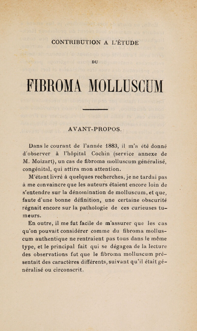 CONTRIBUTION A L’ÉTUDE DU FIBROMA MOLLUSCÜM AVANT-PROPOS. Dans le courant de l’année 1883, il m’a été donné d’observer à l’hôpital Cochin (service annexe de M. Moizart), un cas de fibroma molluscum généralisé, congénital, qui attira mon attention. M’étant livré à quelques recherches, je ne tardai pas à me convaincre que les auteurs étaient encore loin de s’entendre sur la dénomination de molluscum, et que, faute d’une bonne définition, une certaine obscurité régnait encore sur la pathologie de ces curieuses tu¬ meurs. En outre, il me fut facile de m’assurer que les cas qu’on pouvait considérer comme du fibroma mollus¬ cum authentique ne rentraient pas tous dans le même type, et le principal fait qui se dégagea de la lecture des observations fut que le fibroma molluscum pré¬ sentait des caractères différents, suivant qu’il était gé¬ néralisé ou circonscrit.