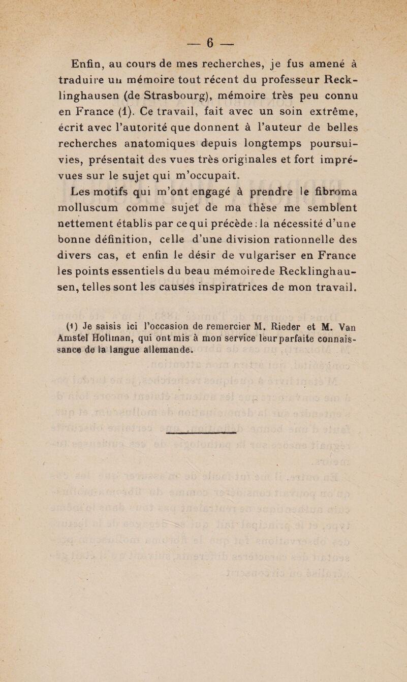 Enfin, au cours de mes recherches, je fus amené à traduire un mémoire tout récent du professeur Reck- linghausen (de Strasbourg), mémoire très peu connu en France (lj. Ce travail, fait avec un soin extrême, écrit avec l’autorité que donnent à l’auteur de belles recherches anatomiques depuis longtemps poursui¬ vies, présentait des vues très originales et fort impré¬ vues sur le sujet qui m’occupait. Les motifs qui m’ont engagé à prendre le fibroma molluscum comme sujet de ma thèse me semblent nettement établis par ce qui précède ; la nécessité d’une bonne définition, celle d’une division rationnelle des divers cas, et enfin le désir de vulgariser en France les points essentiels du beau mémoirede Recklinghau- sen, telles sont les causes inspiratrices de mon travaiL (i) Je saisis ici l’occasion de remercier M. Rieder et M. Van Amstel Holiinan, qui ont mis à mon service leur parfaite connais¬ sance de la langue allemande.