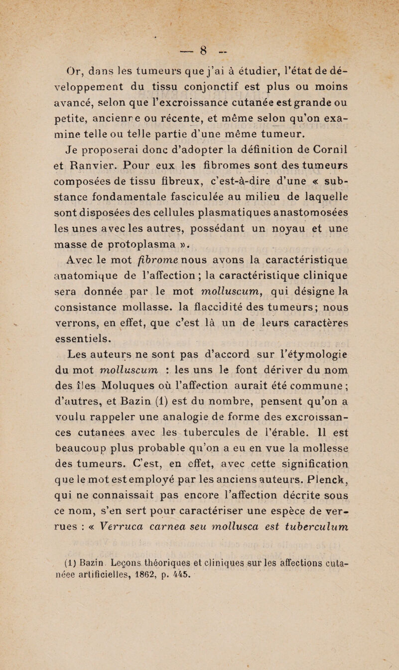 Or, dans les tumeurs que j’ai à étudier, l’état de dé¬ veloppement du tissu conjonctif est plus ou moins avancé, selon que l’excroissance cutanée est grande ou petite, ancienre ou récente, et même selon qu’on exa- mine telle ou telle partie d’une même tumeur. Je proposerai donc d’adopter la définition de Cornil et Ranvier. Pour eux les fibromes sont des tumeurs composées de tissu fibreux, c’est-à-dire d’une « sub¬ stance fondamentale fasciculée au milieu de laquelle sont disposées des cellules plasmatiques anastomosées les unes avec les autres, possédant un noyau et une masse de protoplasma ». Avec le mot fibrome nous avons la caractéristique anatomique de l’affection ; la caractéristique clinique sera donnée par le mot molluscum, qui désigne la consistance mollasse, la flaccidité des tumeurs ; nous verrons, en effet, que c’est là un de leurs caractères essentiels. Les auteurs ne sont pas d’accord sur l’étymologie du mot molluscum : les uns le font dériver du nom des îles Moluques où l’affection aurait été commune; d’autres, et Bazin (1) est du nombre, pensent qu’on a voulu rappeler une analogie de forme des excroissan¬ ces cutanées avec les tubercules de l’érable. 11 est beaucoup plus probable qu’on a eu en vue la mollesse des tumeurs. C’est, en effet, avec cette signification q ue le mot est employé par les anciens auteurs. Plenck, qui ne connaissait pas encore l’affection décrite sous ce nom, s’en sert pour caractériser une espèce de ver¬ rues : « Verruca carnea seu mollusca est tuberculum (1) Bazin Leçons théoriques et cliniques sur les affections cuta- néee artificielles, 1862, p. 445.